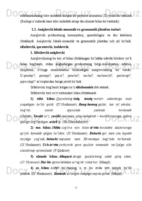 sifatlanmishning tobe sintaktik aloqasi ko paytiruv alomatini (X) yozib ko rsatiladiʻ ʻ
(Boshqa o rinlarda ham tobe sintaktik aloqa shu alomat bilan ko rsatiladi):	
ʻ ʻ
1.2. Aniqlovchi leksik-semantik va grammatik jihatdan turlari
Aniqlovchi   predmetning   xususiyatini,   qarashliligini   va   shu   kabilarni
ifodalaydi.   Aniqlovchi   leksik-semantik   va   grammatik   jihatdan   uch   xil   bo ladi:	
ʻ
sifatlovchi, qaratuvchi, izohlovchi.
1. Sifatlovchi aniqlovchi
Aniqlovchining bu turi ot bilan ifodalangan bo lakka odatda bitishuv yo li	
ʻ ʻ
bilan   bog lanib,   otdan   anglashilgan   predmetning   belgi-xususiyatini,   sifatini,	
ʻ
miqdorini,   o ringa   munosabatini   bildiradigan   aniqlovchining   bir   turidir.	
ʻ
U   qanday?,   qanaqa?,   qaysi?,   qancha?,   necha?,   nechanchi?,   qachongi?,
qayerdagi?   so roqlaridan biriga javob bo ladi
ʻ ʻ .
Sifatlovchi bog lanib kelgan so z	
ʻ ʻ   sifatlanmish   deb ataladi.
Sifatlovchi turli so z turkumlari bilan ifodalanadi:	
ʻ
1)   sifat   bilan:   Quyoshning   issiq,   tansiq   nurlari   odamlarga   xush
yoqadigan   bo lib   qoldi.  	
ʻ (O .Hoshimov)	ʻ .   Rang-barang   gullar,   har   xil   ekinlar,
bog lar,   suvlar   quyoshda   yashnab   tovlanadi	
ʻ
(Oybek).   Yaxshi   so z,	
ʻ   yaxshi   muomala, ishq-muhabbat – insonni insonga, qalbni
qalbga bog laydigan	
ʻ   sehrli   ip.  (Sh.Ubaydullayev).
2)   son   bilan:   Ikkita   zog ora   non   bilan	
ʻ   to rtta	ʻ   turshakni   dasturxonga
qo yib   tamaddi   qilgan   bo ldim.  	
ʻ ʻ (O .Hoshimov).	ʻ   Birinchi   qor   ham   shu   tepalik
boshiga   yog adi,	
ʻ   birinchi   maysalar   ham   Xirmontepa   bag rida   ko karadi.	ʻ ʻ
(O .Hoshimov)	
ʻ .   Uch-to rtta	ʻ   yirik-yirik   qora   qushlar   nimanidir   mo ljalga   olib	ʻ
shoshilmay aylanishadi.  (P.Qodirov).
3)   olmosh   bilan:   Allaqaysi   dengiz   qushlarining   odati   qiziq   ekan.
(O .Usmonov)	
ʻ   Har bir   qiyinchilikdan so ng bir rohat bor. 	ʻ (Maqol).
4)   ot   bilan:   Asfalt   ko chaning   u   er   bu   erida   suv   xalqob   bo lib	
ʻ ʻ
yotardi.   (O .Hoshimov).	
ʻ   Kumush   so zingni chaqaga mayda qilma. 	ʻ (Maqol).
9 