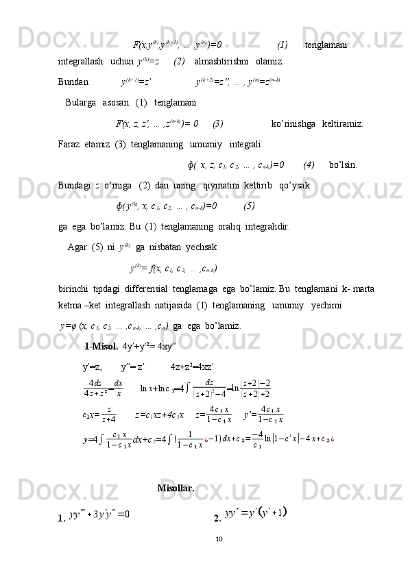                                F(x,y (k)
,y (k+1)
, … ,y (n)
)=0                       (1)        tenglamani   
integrallash   uchun   y (k)
=z      (2)     almashtirishni   olamiz.
Bundan               y (k+1)
=zʹ                    y (k+2)
=z'', … , y (n)
=z (n-k)
   Bularga   asosan   (1)   tenglamani
                        F(x, z, z', … ,z (n-k)
)= 0      (3)                     ko’rinishga   keltiramiz.
Faraz  etamiz  (3)  tenglamaning   umumiy   integrali            
                                                       (  x, z, c	
ɸ
1 , c
2 , … , c
n-k )=0        (4)       bo’lsin.       
Bundagi   z   o’rniga   (2)  dan  uning   qiymatini  keltirib   qo’ysak
               ( y	
ɸ (k)
, x, c
1 , c
2 , … , c
n-k )=0           (5)
ga  ega  bo’lamiz. Bu  (1)  tenglamaning  oraliq  integralidir.
    Agar  (5)  ni   y (k)
  ga  nisbatan  yechsak 
                    y (k)
= f(x, c
1 , c
2 , … ,c
n-k )
birinchi  tipdagi  differensial  tenglamaga  ega  bo’lamiz. Bu  tenglamani  k- marta
ketma –ket  integrallash  natijasida  (1)  tenglamaning   umumiy   yechimi 
  y=φ  ( x, c
1 , c
2 , … ,c
n-k , … ,c
n )   ga  ega  bo’lamiz.
            1-Misol.   4y +y	
ʹ ʹ 2
= 4xy	ʹʹ
y =z,        y = z            4z+z	
ʹ ʹʹ ʹ 2
=4xz	ʹ	
4dz	
4z+z²
= dx
x        	ln	x +	ln	c₁ =4 ∫ dz	(
z + 2	) 2
− 4 = ln	
( z + 2	) − 2	
(
z + 2	) + 2	
c
1 x=	z
z+4         z=c
1 xz+4c
1 x     z=	
4c₁x	
1−c₁x      y =	ʹ	4c₁x	
1−c₁x
y
=4	
∫	c₁x	
1−	c₁x dx+c
2 = 4	∫	(	1	
1−c₁x¿−1)dx	+c₂=	−4
c₁ln|1−c1x|−4x+c₂¿
                                 Misollar.
1.  3 0yy y y   
 
2. 	
	1	yy y y	   
10 