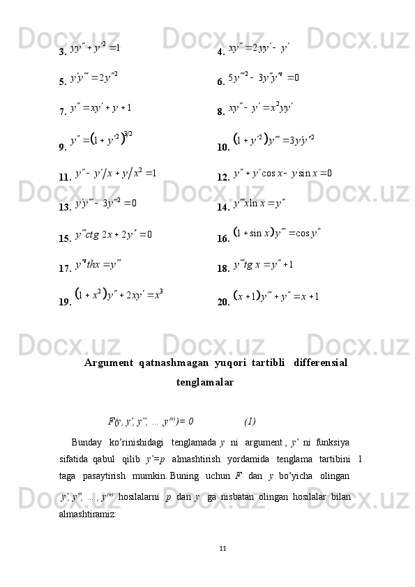3. 2	1	yy y	   4.  2xy yy y   
 
5. 	
2 2y y y   

6. 	2 v 5 3 0 y y y   
 
7. 	
1	y xy y    8.  2	xy y x yy	   
9. 	
	
3 2	2	1	y y   10. 		 2 2	1 3	y y y y   	 
11. 	
2	1	y y x y x    12. 	cos sin 0	y y x y x   
13.  2	
3 0	y y y  	 
14.  lny x x y  

15. 
2 2 0	y ctg x y 	  16. 			1 sin cos	x y y	 	 
17. 	
v	y thx y 	 18.  1y tg x y  
 
19. 	
	2 3	1 2	x y xy x	 	   20. 		1 1	x y y x	 	   
Argument  qatnashmagan  yuqori  tartibli   differensial
                                 tenglamalar
                    F(y, y , y , … ,y	
ʹ ʹʹ (n)
)= 0                     (1)
     Bunday   ko’rinishidagi   tenglamada   y   ni   argument ,   y	
ʹ   ni  funksiya  
sifatida  qabul   qilib    y =p   	
ʹ almashtirish   yordamida   tenglama   tartibini   1  
taga   pasaytirish   mumkin. Buning   uchun   F    dan    y   bo’yicha   olingan 
  y , y , … , y	
ʹ ʹʹ (n)
  hosilalarni    p   dan   y    ga  nisbatan  olingan  hosilalar  bilan   
almashtiramiz:
11 