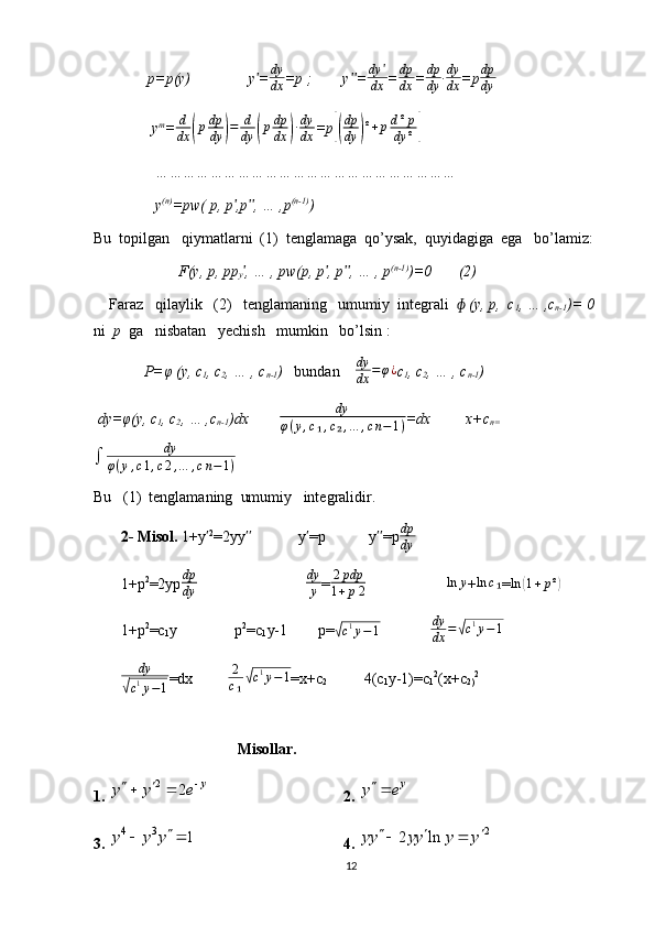               p=p(y)               y =ʹ dy
dx =p ;        y =	ʹʹ dy ʹ
dx = dp
dx = dp
dy ∙ dy
dx =p dp
dy
               y m
=	
d
dx	(pdp
dy	)=	d
dy	(pdp
dx	)∙dy
dx =p	[(
dp
dy	)²+pd²p	
dy	²]
                …………………………………………………………
                y (n)
=pw( p, p ,p , … ,p	
ʹ ʹʹ (n-1)
)
Bu  topilgan   qiymatlarni  (1)  tenglamaga  qo’ysak,  quyidagiga  ega   bo’lamiz: 
                      F(y, p, pp
y , … , pw(p, p , p , … , p
ʹ ʹ ʹʹ (n-1)
)=0       (2)
    Faraz   qilaylik   (2)   tenglamaning   umumiy  integrali    (y, p,  c	
ɸ
1 , … ,c
n-1 )= 0   
ni   p   ga   nisbatan   yechish   mumkin   bo’lsin :  
              P=φ (y, c
1 , c
2 , … , c
n-1 )    bundan     dy
dx = φ ¿
c
1 , c
2 , … , c
n-1 )    
  dy=φ(y, c
1 , c
2 , … ,c
n-1 )dx         dy
φ ( y , c ₁ , c ₂ , … , c n − 1 ) =dx         x+c
n=	
∫	dy	
φ(y,c1,c2,…	,cn−1)
Bu   (1)  tenglamaning  umumiy   integralidir.
       2- Misol.  1+y	
ʹ 2
=2yy             y =p           y =p	ʹʹ ʹ ʹʹ dp
dy
       1+p 2
=2yp dp
dy                              dy
y =	
2pdp	
1+p2                      	ln	y +	ln	c₁ = ln	( 1 + p ²	)
       1+p 2
=c
1 y               p 2
=c
1 y-1        p=	
√c1y−1               dy
dx =	√ c 1
y − 1
        dy	
√
c 1
y − 1 =dx          2
c ₁	√ c 1
y − 1
=x+c
2                4(c
1 y-1)=c
1 2
(x+c
2) 2
 
                             Misollar.
1.  2	
2 y	y y e  
2.  y
y e 

3. 
4 3	1	y y y		  4.  2	2 ln	yy yy y y	   
12 