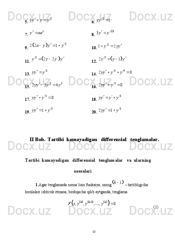 5.  2
yy y y  
 
6. 2	1	yy		
7. 	
y	y ae 8. 	5 3	3y y		
9. 	
		2	2 2 1	a y y y	 	   10.  2	1 2	y yy 	 
11. 	
		2	2 2	y y y y  	  12. 			2	2 1y y y 	 
13. 	
2	yy y	  14. 	2 4	2 0yy y y	    
15. 	
2 2	2 3 4yy y y	   16. 	2	2 0yy y	  
17.  2
0yy y  
 
18. 	
2	yy y y	   
19.  2	
1	yy y	  
20. 	2	2 1yy y	  
                               
   II Bob.    Tartibi  kamayadigan   differensial   tenglamalar.
Tartibi  kamayadigan   differensial   tenglamalar     va  ularning
                                      xossalari                                              
1. Agar   tenglamada   noma`lum   funksiya, uning	
	1	k	  – tartibligicha  
hosilalari   ishtirok etmasa, boshqacha   qilib   aytganda, tenglama	
					
1
, , , , 0 k k n
F x y y y 

(1)
13 