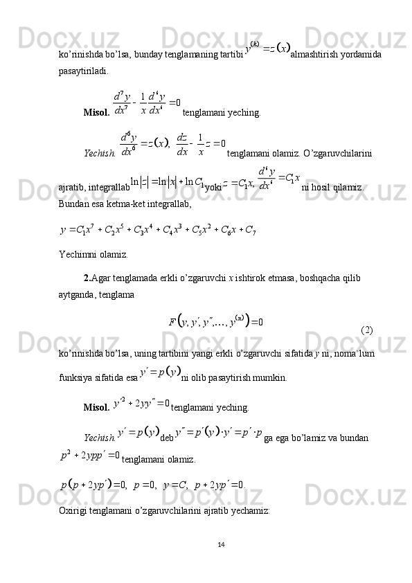 ko’rinishda   bo’lsa, bunday   tenglamaning   tartibi			k	y z x	 almashtirish   yordamida
pasaytiriladi.
Misol. 	
7 6
7 6	
1	0	d y d y
dx x dx	
  tenglamani yeching.
Yechish. 	
		
6
6	
1	,   0	d y dz	z x z	
dx dx x	
   tenglamani olamiz. O’zgaruvchilarini 
ajratib, integrallab	
1	ln ln ln	z x C	  yoki	1	,	z C x	
6	
1	6	
d y	C x	
dx	
 ni hosil qilamiz. 
Bundan esa ketma-ket integrallab, 	
7 5 4 3 2	
1 2 3 4 5 6 7	y C x C x C x C x C x C x C	      
Yechimni olamiz.
2. Agar   tenglamada   erkli   o ’ zgaruvchi   x   ishtirok   etmasa ,  boshqacha   qilib  
aytganda ,  tenglama	
		
, , , , 0 n
F y y y y  

(2)
ko’rinishda bo’lsa, uning tartibini yangi erkli o’zgaruvchi sifatida  y   ni, noma`lum 
funksiya sifatida esa	
		y p y ni olib pasaytirish mumkin.
Misol. 	
2 2 0y yy  
 
tenglamani yeching.
Yechish.	
		y p y deb			y p y y p p       ga ega bo’lamiz va bundan	
2	2 0	p ypp		 
tenglamani olamiz. 
		2 0,    0,    ,    2 0.	p p yp p y C p yp	 	     
Oxirigi tenglamani o’zgaruvchilarini ajratib yechamiz: 
14 