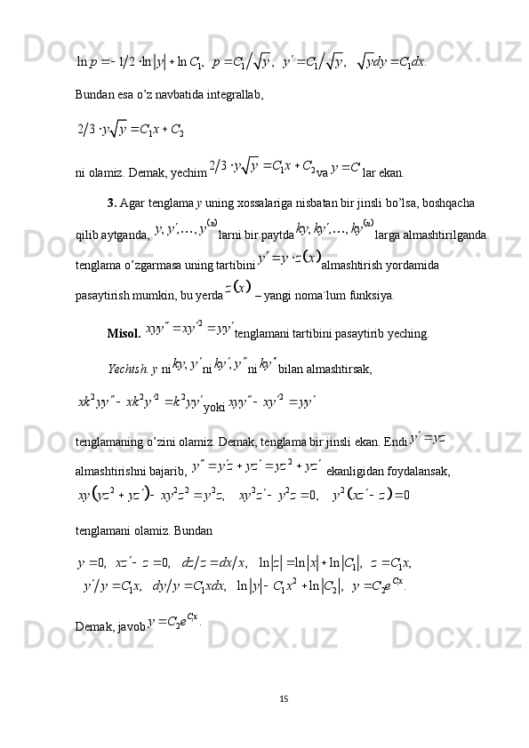 1 1 1 1ln 1 2 ln ln ,    ,    ,    . p y C p C y y C y y dy C dx 
     
Bundan esa o’z navbatida integrallab,1 2	2 3	y y C x C  
ni olamiz. Demak, yechim	
1 2	2 3	y y C x C   va	y C	 lar ekan.
3.  Agar tenglama  y  uning xossalariga nisbatan bir jinsli bo’lsa, boshqacha 
qilib aytganda, 	
	, , ,	n	y y y	 larni bir paytda		, , ,	n	ky ky ky	 larga almashtirilganda 
tenglama o’zgarmasa uning tartibini	
		y y z x  almashtirish yordamida 
pasaytirish mumkin, bu yerda	
		z x  – yangi noma`lum funksiya.
Misol. 	
2	xyy xy yy	    tenglamani tartibini pasaytirib yeching.
Yechish. y  ni	
,	ky y	 ni	,	ky y	  ni	ky	 bilan almashtirsak, 	
2 2 2 2	xk yy xk y k yy	   
yoki	2	xyy xy yy	   
tenglamaning o’zini olamiz. Demak, tenglama bir jinsli ekan. Endi	
y yz
almashtirishni bajarib, 	
2	y y z yz yz yz        ekanligidan foydalansak,	
			
2 2 2 2 2 2 2	, 0, 0	xy yz yz xy z y z xy z y z y xz z	  	      
tenglamani olamiz. Bundan
11 1
2
1 1 1 2 2	
0,    0,    ,    ln ln ln ,    ,	
,    ,    ln ln ,    . C x	
y xz z dz z dx x z x C z C x
y y C x dy y C xdx y C x C y C e	
	      
	    
Demak, javob 1	
2
.	
C xy C e 
15 
