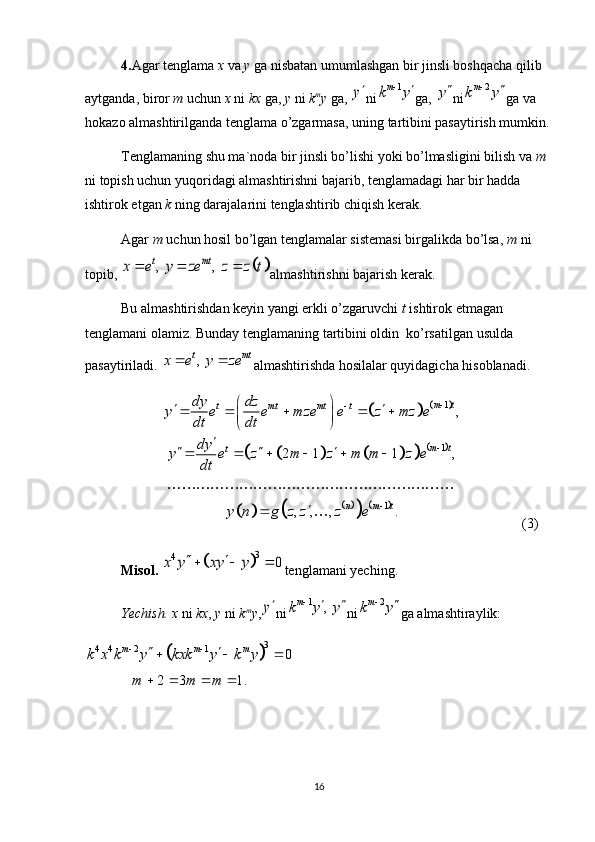 4. Agar tenglama  x  va  y  ga nisbatan umumlashgan bir jinsli boshqacha qilib 
aytganda, biror  m  uchun  x  ni  kx  ga,  y  ni  k m
y  ga, y ni	1	mk y		 ga, 	y ni	2	m k y 
ga va 
hokazo almashtirilganda tenglama o’zgarmasa, uning tartibini pasaytirish mumkin.
Tenglamaning shu ma`noda bir jinsli bo’lishi yoki bo’lmasligini bilish va  m 
ni topish uchun yuqoridagi almashtirishni bajarib, tenglamadagi har bir hadda 
ishtirok etgan  k  ning darajalarini tenglashtirib chiqish kerak. 
Agar  m  uchun hosil bo’lgan tenglamalar sistemasi birgalikda bo’lsa,  m  ni 
topib, 	
		,   ,  t mt	x e y ze z z t	   almashtirishni bajarish kerak. 
Bu almashtirishdan keyin yangi erkli o’zgaruvchi  t  ishtirok etmagan 
tenglamani olamiz. Bunday tenglamaning tartibini oldin  ko’rsatilgan usulda 
pasaytiriladi. 	
,  t mt	x e y ze	  almashtirishda hosilalar quyidagicha hisoblanadi.	
				
								
						
1
1
1 ,
2 1 1 ,
, , , . m t
t mt mt t
m t
t
n m tdy dz
y e e mze e z mz e
dt dt
dy
y e z m z m m z e
dt
y n g z z z e 


 
 
    
 
 

  
     



(3)
Misol. 	
	
3	4	0	x y xy y	    tenglamani yeching.
Yechish. x  ni  kx ,  y  ni   k m
y ,	
y ni	1	,  	mk y y		  ni	2	m k y 
ga   almashtiraylik:	
	
3
4 4 2 1	0	
2 3 1. m m m	
k x k y kxk y k y	
m m m  	
   
   
16 