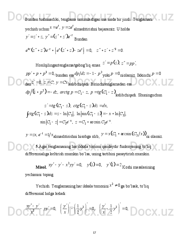 Bundan tushunarliki, tenglama umumlashgan ma`noda bir jinsli. Tenglamani 
yechish uchun,  t t	x e y ze	  almashtirishni bajaramiz. U holda
		,   .	t	y z z y z z e		       
Bundan
				4 3	0, 0.	t t t t	e z z e e z z ze z z z		     	 	       	 
Hosilqilingantenglama t gabog’liq emas. 	
	,	z p z	,	z pp 	
3	0,	pp p p	  
bundan esa 2
1dp dz p  
yoki	0	p	 niolamiz. Ikkinchi	0	p	
dan	
0,   ,  	z z C y Cx   kelibchiqadi. Birinchitenglamadan esa	
			
2
1 11 ,     ,  dp p dz arctg p C z p tg C z      
kelibchiqadi. Shuninguchun	
				
				
1 1	
1 2 1 2	
1 2 1 2	
, ,	
ln , ln sin ln ,	
sin , arcsin .	x x	
z tg C z ctg C z dz dx	
ctg C z dz z C C z x C	
C z C e z C C e	 	
   	
     	
   	
∫
, 1 t
y zx e x 
 
almashtirishni hisobga olib, 	
				1 2	arcsin	y x C C x	  ni olamiz.
5. Agar tenglamaning har ikkala tomoni qandaydir funksiyaning to’liq 
differensialiga keltirish mumkin bo’lsa, uning tartibini pasaytirish mumkin.
Misol. 	
				2	0, 1 0, 1 2	xy y x yy y y	        Koshi masalasining 
yechimini toping.
Yechish. Tenglamaning har ikkala tomonini	
2	0	x	 ga bo’lsak, to’liq 
differensial holga keladi:
2 2
2	
1 1	0, 0, 0,	
2 2	
xy y y y	yy y y	
x x x	
  	   	     		     	          
17 