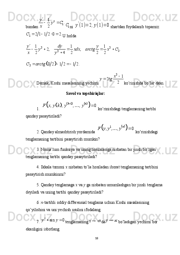 bundan2	
1	
1	.	
2	
y	y C	
x
 	
1C ni 	y'(1)=	2,y(1)=	0 shartdan foydalanib topamiz:	
1	2 1 1 2 0 2.	C	   
U holda	
2 2	
2	2	
1 1 1	2, , .	
2 4 2 2 2	
y dy y	y xdx arctg x C	
x y

    	
	
		2	0 2 1 2 1 2.	C arctg	  
Demak, Koshi masalasining yechimi	
2	1	2	
2	
x	y tg		 ko’rinishda bo’lar ekan.
                                       Savol va topshiriqlar:
1.  	
					
		
1	, , , , 0	k n	F x y k y y			  ko’rinishdagi tenglamaning tartibi 
qanday pasaytiriladi?
2. Qanday almashtirish yordamida  	
	
		1	, , , 0	n	F y y y		  ko’rinishdagi 
tenglamaning tartibini pasaytirish mumkin ?
3. Noma`lum funksiya va uning hosilalariga nisbatan bir jinsli bo’lgan 
tenglamaning  ta rtibi qanday pasaytiriladi ?
4. Ikkala tomoni  x   nisbatan to’la hosiladan iborat tenglamaning tartibini 
pasaytirish mumkinmi?
5. Qanday tenglamaga  x   va  y  ga nisbatan umumlashgan bir jinsli tenglama 
deyiladi va uning tartibi qanday pasaytiriladi?
6.  n -tartibli oddiy differensial tenglama uchun Koshi masalasining 
qo’yilishini va uni yechish usulini ifodalang.
7. 	
sin 0	y y  tenglamaning	x  da	y		 bo’ladigan yechimi bor 
ekanligini isbotlang.
18 