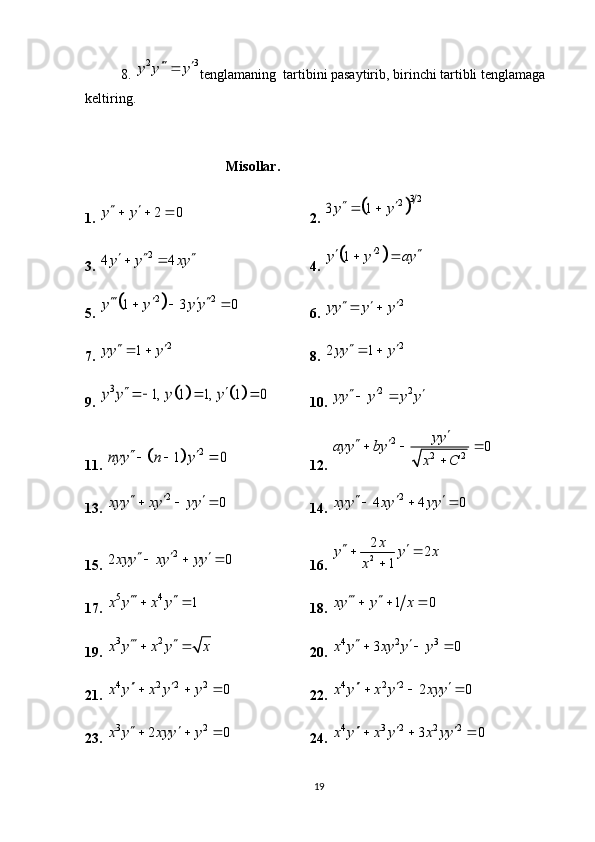 8.  2 3y y y	 	
tenglamaning  tartibini pasaytirib, birinchi tartibli tenglamaga 
keltiring.
                              Misollar.
1. 	
2 0	y y    2. 		
3 2	2	3 1y y  
3. 	
2	4 4y y xy    4. 		 2	1	y y ay  	 
5. 	
	 2 2	1 3 0	y y y y   	  
6. 	2	yy y y	   
7.  2	
1	yy y	  
8. 	2	2 1yy y	  
9. 	
				3	1, 1 1, 1 0	y y y y	    10. 	2 2	yy y y y	   
11. 	
		2	1 0	nyy n y	    12. 	
2	
2 2	0	yy	ayy by	
x C	
	   	

13.  2	
0	xyy xy yy	    
14. 	2 4 4 0xyy xy yy   
  
15. 	
2	2 0xyy xy yy	     16. 	2
2	2	
1
x	y y x	
x	
  	

17.  5 4	
1	x y x y	  
18. 	1 0	xy y x	   
19.  3 2	
x y x y x	  
20. 	4 2 3	3 0	x y xy y y	   
21. 	
4 2 2 2	0	x y x y y	    22.  4 2 2
2 0x y x y xyy   
  
23. 	
3 2	2 0	x y xyy y	    24. 	4 3 2 2 2 3 0x y x y x yy   
  
19 