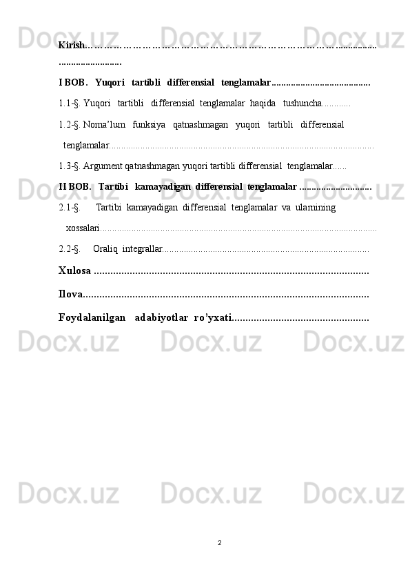 Kirish…………………………………………………………………….................
..........................
I BOB.   Yuqori   tartibli   differensial   tenglamalar.........................................
1.1- § . Yuqori   tartibli   differensial  tenglamalar  haqida   tushuncha............
1.2- § . Noma’lum   funksiya   qatnashmagan   yuqori   tartibli   differensial
  tenglamalar..............................................................................................................
1.3- § . Argument qatnashmagan yuqori tartibli differensial  tenglamalar......
II BOB.   Tartibi   kamayadigan  differensial  tenglamalar ..............................
2.1- §.         Tartibi  kamayadigan  differensial  tenglamalar  va  ularnining 
   xossalari...................................................................................................................
2.2- § .     Oraliq  integrallar......................................................................................
Xulosa ....................................................................................................
Ilova........................................................................................................
Foydalanilgan   adabiyotlar  ro’yxati..................................................
                     
                        
2 