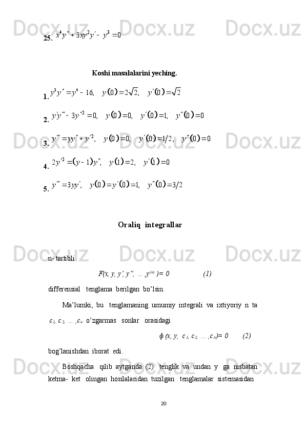 25. 4 2 3	3 0	x y xy y y	   
                            Koshi   masala lar ini   yeching.
1.	
				3 4	16, 0 2 2 , 0 2	y y y y y	    
2. 	
						2	3 0, 0 0, 0 1, 0 0	y y y y y y    	    
3. 	
						2, 0 0, 0 1 2 , 0 0	y yy y y y y    	    
4. 	
						2	2 1 , 1 2, 1 0y y y y y  	   
5. 	
						3 , 0 0 1, 0 3 2	y yy y y y   	   
                                  Oraliq  integrallar
n- tartibli  
                            F(x, y, y , y , … ,y	
ʹ ʹʹ (n)
 )= 0                   (1)
differensial   tenglama  berilgan  bo’lsin.
        Ma’lumki,  bu   tenglamaning  umumiy  integrali  va  ixtiyoriy  n  ta  
  c
1 , c
2 , … ,c
n   o’zgarmas   sonlar   orasidagi  
                                                                (x, y,  c	
ɸ
1 , c
2 , … ,c
n )= 0        (2)
bog’lanishdan  iborat  edi.
        Boshqacha   qilib  aytganda  (2)   tenglik  va  undan  y   ga  nisbatan  
ketma-  ket   olingan  hosilalaridan  tuzilgan   tenglamalar  sistemasidan  
20 