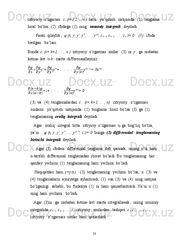 ixtiyoriy  o’zgarnas    c
i  (i=1,2,...,n )   larni   yo’qotish   natijasida   (1)  tenglama  
hosil  bo’lsa , (2)  ifodaga  (1)  ning    umumiy  integrali    deyiladi.
        Faraz  qilaylik ,   ψ (x, y, y , y , … , yʹ ʹʹ (k)
, c
k+1 , c
k+2 , … , c
n  )= 0    (3)    ifoda  
berilgan   bo’lsin.
Bunda   c
i  (i= k+1, … , n )   ixtiyoriy  o’zgarmas  sonlar   (3)  ni   y    ga  nisbatan   
ketma- ket   n-k    marta  differensiallaymiz .
∂ ψ
∂ x + ∂ ψ
∂ y y +	
ʹ ∂ ψ
∂ y ʹ y +	ʹʹ … … … … ∂ ψ
∂ y ( k ) y (k+1)
= 0x n-k
… … … … … … … … … … … … …
∂ ( n − k ) ψ
∂ x ( n − k ) + ¿
+	
…	…	…	…	∂ψ	
∂y(n) y (n)
= 0
(3)  va   (4)  tenglamalardan   c
i    (i= k+1, … , n)    ixtiyoriy   o’zgarmas   
sonlarni   yo’qotish   natijasida   (1)  tenglama   hosil  bo’lsa  (3)  ga  (1) 
tenglamaning   oraliq  integrali   deyiladi.
   Agar   oraliq   integral  bitta   ixtiyiriy  o’zgarmas  c
1   ga  bog’liq  bo’lsa,  
ya’ni      ψ (x, y, y , y , … ,y	
ʹ ʹʹ (n-1)
, c
1 )= 0   bunga   (1)  differensial   tenglamaning   
birinchi  integrali    deyiladi.
     Agar  (3)  ifodani  differensial  tenglama  deb  qarasak,  unung  o’zi  ham  
n-tartibli  differensial  tenglamadan  iborat  bo’ladi. Bu  tenglamaning   har  
qanday  yechimi  (1)  tenglamaning  ham  yechimi  bo’ladi.
    Haqiqatdan  ham,  y=y(x)     (3)  tenglamaning   yechimi  bo’lsa,  u   (3)  va  
(4)  tenglamalarni  ayniyatga  aylantiradi,  (1)  esa  (3)  va  (4)  ning  natijasi  
bo’lganligi   sababli,  bu  funksiya  (1)  ni  ham  qanoatlantiradi. Ya’ni  u  (1)  
ning  ham  yechimi   bo’ladi.
   Agar  (3)ni   ga  nisbatan  ketma- ket  marta  integrallasak ,  uning  umumiy   
integralida   c
k+1 , c
k+2 , … ,c
n    ixtiyoriy   sonlardan   tashqari   c
1 ,  
c
2 , …, c
k   
ixtiyoriy   o’zgarmas  sonlar  ham  qatnashadi.
21 