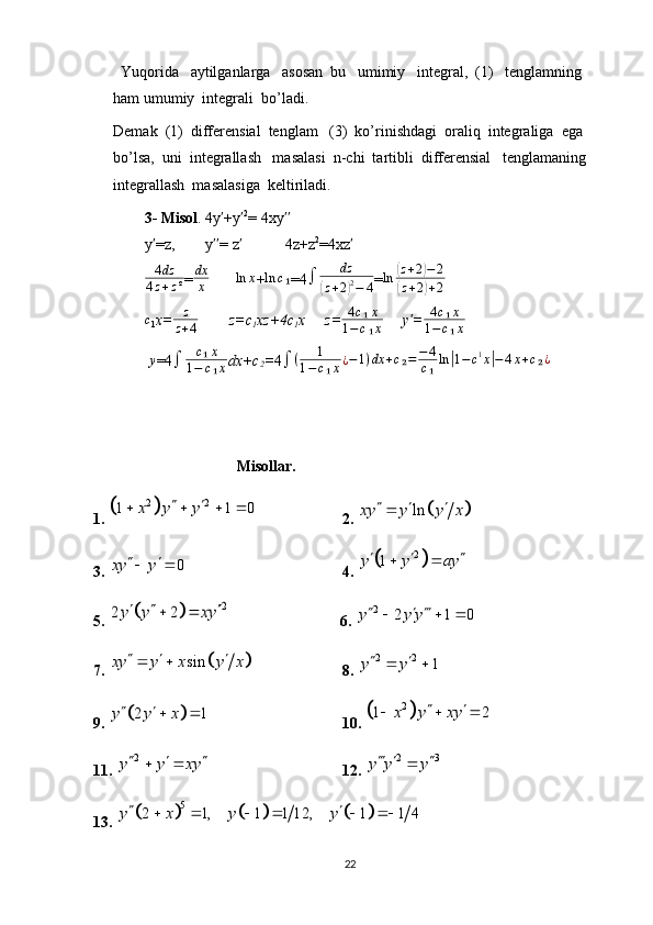   Yuqorida   aytilganlarga   asosan  bu   umimiy   integral,  (1)   tenglamning  
ham umumiy  integrali  bo’ladi.
Demak  (1)  differensial  tenglam   (3)  ko’rinishdagi  oraliq  integraliga  ega  
bo’lsa,  uni  integrallash   masalasi  n-chi  tartibli  differensial   tenglamaning   
integrallash  masalasiga  keltiriladi.
    3- Misol . 4y +yʹ ʹ 2
= 4xy	ʹʹ
   y =z,        y = z            4z+z	
ʹ ʹʹ ʹ 2
=4xz	ʹ
   	
4dz	
4z+z² = dx
x        	ln	x +	ln	c₁ =4 ∫ dz	(
z + 2	) 2
− 4 = ln	
( z + 2	) − 2	
(
z + 2	) + 2
   	
c
1 x=	z
z+4         z=c
1 xz+4c
1 x     z=	
4c₁x	
1−c₁x      y =	ʹ	4c₁x	
1−c₁x
     y
=4	
∫	c₁x	
1−	c₁x dx+c
2 = 4	∫	(	1	
1−c₁x¿−1)dx	+c₂=	−4
c₁ln|1−c1x|−4x+c₂¿
                           Misollar.
1. 	
	 2 2	1 1 0	x y y	 	   
2. 			ln	xy y y x	  
3.  0xy y  
 
4. 
	 2	1	y y ay  	 
5. 	
		2	2 2y y xy  	                               6. 	2	2 1 0	y y y  	  
7. 	
		sin	xy y x y x	    8. 	2 2	1	y y 	 
9. 	
		2 1	y y x 	  10. 		2	1 2	x y xy	 	  
11. 	
2 y y xy   
 
12.  2 3
y y y   

13. 
						
5	2 1, 1 1 12, 1 1 4	y x y y 	     
22 