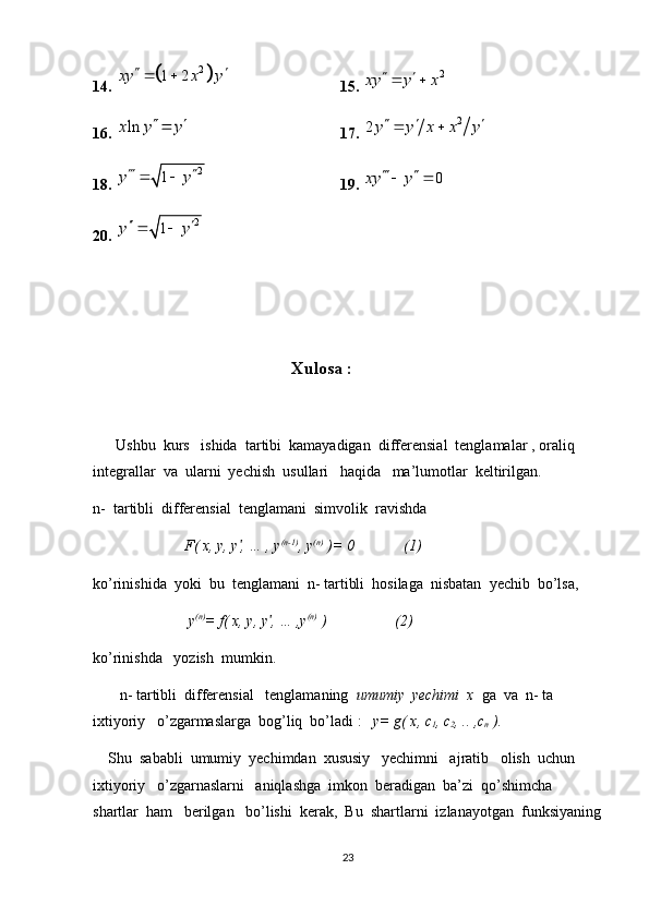 14. 	2	1 2	xy x y	   15. 	2	xy y x	  
16. 	
lnx y y	  17. 	2 2 y y x x y   
 
18. 	
2	1	y y 	  19.  0xy y  
 
20.  2
1y y  
 
                    
                
                                                     Xulosa :
       Ushbu  kurs   ishida  tartibi  kamayadigan  differensial  tenglamalar , oraliq  
integrallar  va  ularni  yechish  usullari   haqida   ma’lumotlar  keltirilgan.
n-  tartibli  differensial  tenglamani  simvolik  ravishda  
                        F( x, y, y , … , y	
ʹ (n-1)
, y (n)
 )= 0             (1)
ko’rinishida  yoki  bu  tenglamani  n- tartibli  hosilaga  nisbatan  yechib  bo’lsa, 
                          y (n)
= f( x, y, y , … ,y	
ʹ (n)
 )                  (2)
ko’rinishda   yozish  mumkin.
       n- tartibli  differensial   tenglamaning   umumiy  yechimi  x   ga  va  n- ta 
ixtiyoriy   o’zgarmaslarga  bog’liq  bo’ladi :    y= g( x, c
1 , c
2 , .. ,c
n  ).
    Shu  sababli  umumiy  yechimdan  xususiy   yechimni   ajratib   olish  uchun   
ixtiyoriy   o’zgarnaslarni   aniqlashga  imkon  beradigan  ba’zi  qo’shimcha   
shartlar  ham   berilgan   bo’lishi  kerak,  Bu  shartlarni  izlanayotgan  funksiyaning
23