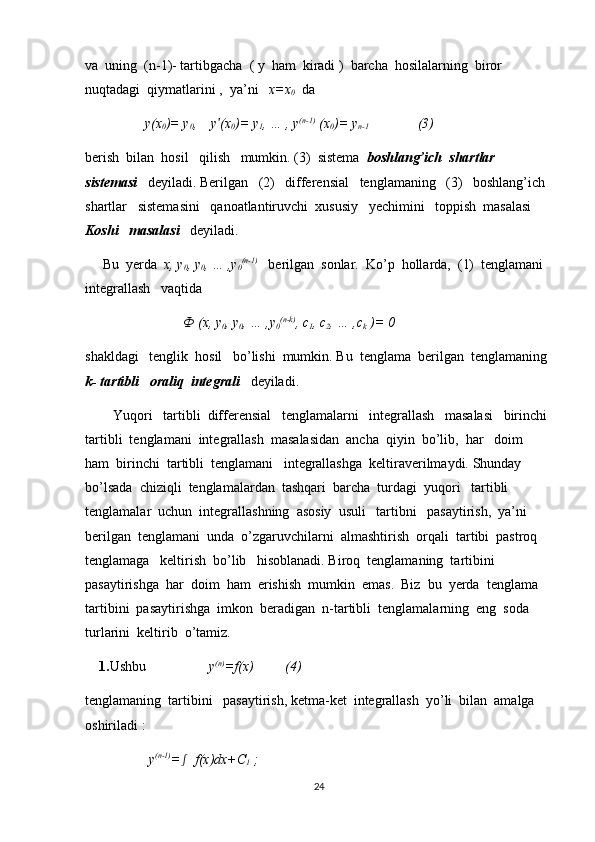 va  uning  (n-1)- tartibgacha  ( y  ham  kiradi )  barcha  hosilalarning  biror   
nuqtadagi  qiymatlarini ,  ya’ni    x=x
0   da
                 y(x
0 )= y
0 ,    y (xʹ
0 )= y
1 , … , y (n-1)
 (x
0 )= y
n-1               (3)
berish  bilan  hosil   qilish   mumkin. (3)  sistema   boshlang’ich  shartlar   
sistemasi     deyiladi. Berilgan   (2)   differensial   tenglamaning   (3)   boshlang’ich  
shartlar   sistemasini   qanoatlantiruvchi  xususiy   yechimini   toppish  masalasi  
Koshi     masalasi    deyiladi.
     Bu  yerda   x, y
0 , y
0 , … ,y
0 (n-1)
   berilgan  sonlar.  Ko’p  hollarda,  (1)  tenglamani  
integrallash   vaqtida 
                             Ф  (x, y
0 , y
0 , … ,y
0 (n-k)
, c
1 , c
2 , … ,c
k  )= 0     
shakldagi   tenglik  hosil   bo’lishi  mumkin. Bu  tenglama  berilgan  tenglamaning 
k- tartibli   oraliq  integrali    deyiladi. 
        Yuqori   tartibli  differensial   tenglamalarni   integrallash   masalasi   birinchi 
tartibli  tenglamani  integrallash  masalasidan  ancha  qiyin  bo’lib,  har   doim  
ham  birinchi  tartibli  tenglamani   integrallashga  keltiraverilmaydi. Shunday  
bo’lsada  chiziqli  tenglamalardan  tashqari  barcha  turdagi  yuqori   tartibli  
tenglamalar  uchun  integrallashning  asosiy  usuli   tartibni   pasaytirish,  ya’ni  
berilgan  tenglamani  unda  o’zgaruvchilarni  almashtirish  orqali  tartibi  pastroq   
tenglamaga   keltirish  bo’lib   hisoblanadi. Biroq  tenglamaning  tartibini  
pasaytirishga  har  doim  ham  erishish  mumkin  emas.  Biz  bu  yerda  tenglama  
tartibini  pasaytirishga  imkon  beradigan  n-tartibli  tenglamalarning  eng  soda  
turlarini  keltirib  o’tamiz.
    1. Ushbu                   y (n)
=f(x)         (4)
tenglamaning  tartibini   pasaytirish, ketma-ket  integrallash  yo’li  bilan  amalga  
oshiriladi :  
          y (n-1)
=	
ʃ   f(x)dx+C
1  ;
24 