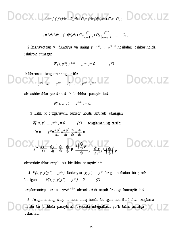           y (n-2)
=ʃ  ( f(x)dx+C
1 )dx+C
2 =	ʃ dx	ʃ f(x)dx+C
1 x+C
2  ;
          …………………………………………………..
          y=	
ʃ dx ʃ
dx… ʃ
  f(x)dx+C
1	xn−1	
(n−1)! +C
2  	
xn−2	
(n−2)! + … +C
n  ; 
   2. Izlanayotgan  y   funksiya  va  uning   y', y'' , … ,
y(k−1)   hosilalari  oshkor holda  
ishtirok  etmagan  
                     F (x, y (k)
, y (k-1)
, … ,y (n)
 )= 0              (5)
differensial  tenglamaning  tartibi 
              y (k)
= z,       y (k+1)
= z',   …   , y (n)
= z (n-k)
almashtirishlar  yordamida  k  birlikka   pasaytiriladi :
                     F( x, z, z', … ,z (n-k)
 )= 0.
      3 . Erkli  x  o’zgaruvchi  oshkor  holda  ishtirok   etmagan
F(   y, y , … ,y	
ʹ (n)
 )= 0            (6)        tenglamaning  tartibi     
y'= p ,     y''=	
dy'	
dx	=	dy'	
dy	∙dy
dx	=	dp
dy  p ,                           
         y'''=	
dy''	
dx	=	dy''	
dy	∙dy
dx	=	dp
dy  p= d	
( dp
dy p	)
dy p = d 2
p
d y 2 p 2
+	
( dp
dy	) 2
p        
almashtirishlar  orqali  bir  birlikka  pasaytiriladi.
     4.   F(x, y, y',y'', … ,y (n)
)   funksiysa    y, y , … ,y	
ʹ (n)
   larga   nisbatan  bir  jinsli 
bo’lgan          F(x, y, y',y'', … ,y (n)
)  =0           (7)
tenglamaning   tartibi   y=
e ʃ z	
( x) dx
  almashtirish  orqali  bittaga  kamaytiriladi.
    5 . Tenglamaning  chap  tomoni  aniq  hosila  bo’lgan  hol. Bu  holda  tenglama    
tartibi  bir  birlikda  pasaytirish  bevosita  integrallash  yo’li  bilan  amalga  
oshiriladi.
25 