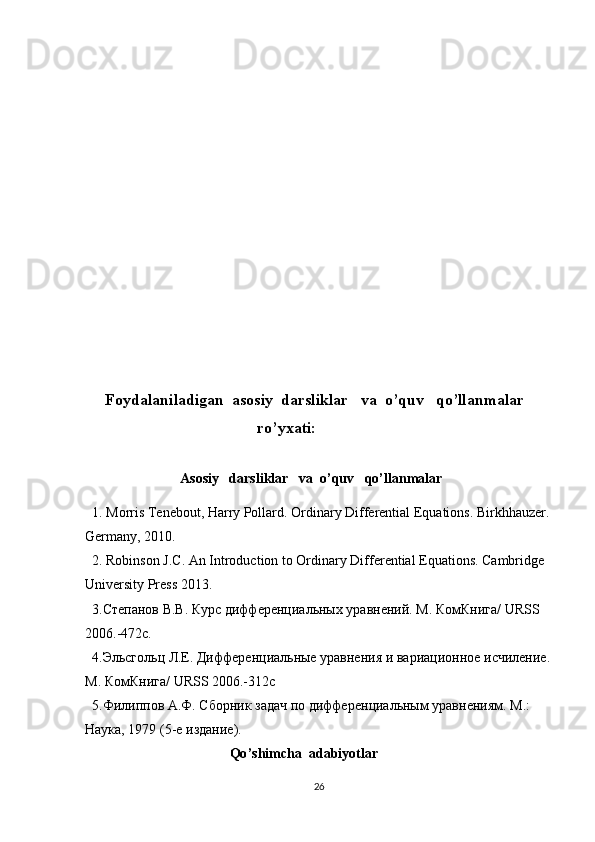           
      
     Foydalaniladigan  asosiy  darsliklar   va  o’quv   qo’llanmalar
                                           ro’yxati:
                 Asosiy   darsliklar   va  o’quv   qo’llanmalar
  1.  Morris Tenebout, Harry Pollard. Ordinary Differential Equations. Birkhhauzer.
Germany, 2010.
  2. Robinson J.C. An Introduction to  Ordinary Differential Equations. Cambridge 
University Press 2013.
  3.Степанов В.В. Курс дифференциальных уравнений. M. КомКнига/ URSS 
2006.-472c.
   4.Эльсгольц Л.Е. Дифференциальные уравнения  и  вари а ционное исчиление.
M .  КомКнига/  URSS  2006.-312 c
  5.Филиппов А.Ф. Сборник задач по диффер ен циальным уравнения м . М.: 
Наука, 1979 (5-е издание).
                           Qo ’ shimcha    adabiyotlar
26 