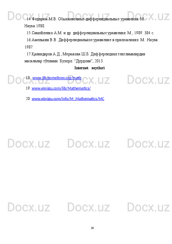   14.Федорюк М.В. Обыкновенные дифференциальные уравнения. М.: 
Наука.1980.
  15.Самойленко А.М. и др. дифференциальные уравнения. М., 1989. 384 с. 
  16.Амелькин В.В. Дифференциальное уравнение в приложениях. М.: Наука.
1987.
  17. Қаландаров А.Д., Меражова Ш.Б. Дифференциал тенгламалардан 
масалалар тўплами. Бухоро. “Дурдона”, 2013  
                                       Internet   saytlari
  18.   www.lib.homelinex.org/math
  19.  www.eknigu.com/lib/Mathematics/
  20.  www.eknigu.com/info/M_Mathematics/MC
28 