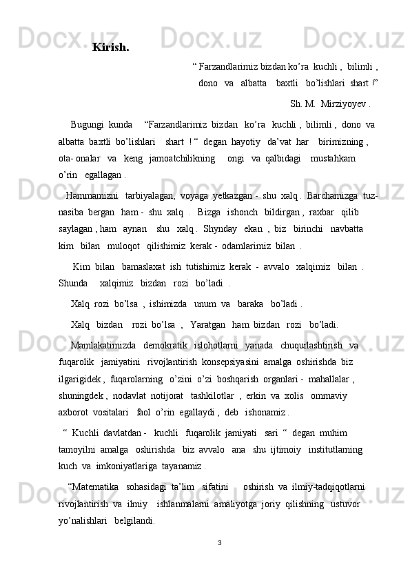      Kirish.
                                                “ Farzandlarimiz bizdan ko’ra  kuchli ,  bilimli ,
dono   va   albatta    baxtli   bo’lishlari  shart !”
                                                                                                Sh. M.  Mirziyoyev .
     Bugungi  kunda     “Farzandlarimiz  bizdan   ko’ra   kuchli ,  bilimli ,  dono  va 
albatta  baxtli  bo’lishlari    shart  ! “  degan  hayotiy   da’vat  har    birimizning ,  
ota- onalar   va   keng   jamoatchilikning     ongi   va  qalbidagi    mustahkam    
o’rin   egallagan .  
   Hammamizni   tarbiyalagan,  voyaga  yetkazgan -  shu  xalq .  Barchamizga  tuz-
nasiba  bergan   ham -  shu  xalq  .   Bizga   ishonch   bildirgan ,  raxbar   qilib   
saylagan , ham   aynan    shu   xalq .  Shynday   ekan  ,  biz   birinchi   navbatta   
kim   bilan   muloqot   qilishimiz  kerak -  odamlarimiz  bilan  . 
      Kim  bilan   bamaslaxat  ish  tutishimiz  kerak  -  avvalo   xalqimiz   bilan  .  
Shunda     xalqimiz   bizdan   rozi   bo’ladi  .  
     Xalq  rozi  bo’lsa  ,  ishimizda   unum  va   baraka   bo’ladi .
     Xalq   bizdan    rozi  bo’lsa  ,   Yaratgan   ham  bizdan   rozi   bo’ladi. 
     Mamlakatimizda   demokratik   islohotlarni   yanada   chuqurlashtirish   va   
fuqarolik   jamiyatini   rivojlantirish  konsepsiyasini  amalga  oshirishda  biz   
ilgarigidek ,  fuqarolarning   o’zini  o’zi  boshqarish  organlari -  mahallalar ,  
shuningdek ,  nodavlat  notijorat   tashkilotlar  ,  erkin  va  xolis   ommaviy   
axborot  vositalari   faol  o’rin  egallaydi ,  deb   ishonamiz . 
  “  Kuchli  davlatdan -   kuchli   fuqarolik  jamiyati   sari  “  degan  muhim  
tamoyilni  amalga   oshirishda   biz  avvalo   ana   shu  ijtimoiy   institutlarning   
kuch  va  imkoniyatlariga  tayanamiz .
    “Matematika   sohasidagi  ta’lim   sifatini      oshirish  va  ilmiy-tadqiqotlarni  
rivojlantirish  va  ilmiy    ishlanmalarni  amaliyotga  joriy  qilishning   ustuvor  
yo’nalishlari   belgilandi.   
3 