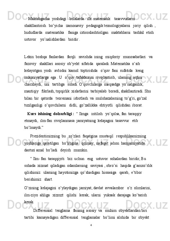     Maktabgacha  yoshdagi   bolalarda   ilk  matematik    tasavvurlarni  
shakllantirish   bo’yicha   zamonaviy   pedagogik texnologiyalarni   joriy   qilish  , 
hududlarda   matematika    faniga  ixtisoslashtirilgan   maktablarni   tashkil  etish   
ustuvor    yo’nalishlardan   biridir . 
Lekin  boshqa  fanlardan   farqli   ravishda  ining   miqdoriy   munosabatlari   va  
fazoviy   shakllari  asosiy  ob’yekt  sifatida   qaraladi. Matematika  o’sib   
kelayotgan  yosh   avlodni  kamol  toptirishda   o’quv  fani  sufatida   keng   
imkoniyatlarga  ega . U   o’quv  tafakkurini  rivojlantirib,  ularning  aqlini   
charxlaydi,  uni   tartibga   soladi. O’quvchilarga  maqsadga  yo’nalganlik, 
mantiqiy   fikrlash, topqirlik  xislatlarini  tarbiyalab  boradi, shakllantiradi. Shu  
bilan  bir  qatorda   teoremani  isbotlash  va  mulohazalarning  to’g’ri, go’zal  
tuzilganligi  o’quvchilarni   didli,  go’zallikka  ehtiyotli   qilishdan  iborat.
    Kurs  ishining  dolzarbligi :   “ Ilmga   intilish   yo’qolsa, fan  taraqqiy  
etmaydi,  ilm-fan  rivojlanmasa  jamiyatning  kelajagini  tasavvur   etib   
bo’lmaydi.”
      Prezidentimizning  bu   so’zlari  faqatgina  mustaqil   respublikamizning  
yoshlariga  qaratilgan   bo’libgina   qolmay,  nafaqat  jahon  hamjamiyatida  
dasturi amal  bo’ladi   deyish   mumkin.
      “ Ilm- fan  taraqqiyiti   biz  uchun   eng   ustuvor  sohalardan  biridir, Bu  
sohada  xizmat  qiladigan  odamlarning   saviyasi , obro’si   haqida  g’amxo’rlik   
qilishimiz   ularning  hayotimizga  qo’shadigan  hissasiga   qarab,  e’tibor  
berishimiz   shart.
O’zining  kelajagini  o’ylaydigan  jamiyat, davlat  avvalambor   o’z  olimlarini, 
ilm-ziyo  ahliga   xizmzt   qilishi   kerak,  ularni   yuksak  darajaga  ko’tarish   
kerak.
         Differensial   tenglama   faninig  asosiy  va   muhim  obyektlaridan biri   
tartibi   kamayadigan  differensial   tenglamalar   bo’limi  alohida   bir  obyekt  
4 