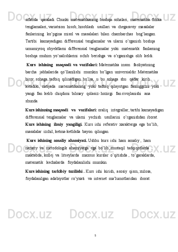 sifatida   qaraladi. Chunki  matematikaning  boshqa  sohalari,  matematika  fizika  
tenglamalari, variatsion  hisob, hisoblash   usullari  va  chegaraviy  masalalar  
fanlarining   ko’pgina  misol  va  masalalari  bilan  chambarchas   bog’langan. 
Tartibi   kamayadigan  differensial  tenglamalar  va  ularni  o’rganish  boshqa   
umumiyroq  obyektlarni  differensial  tenglamalar  yoki   matematik   fanlarning  
boshqa  muhim  yo’nalishlarini  ochib  berishga  va  o’rganishga  olib  keldi.
  Kurs   ishining   maqsadi  va  vazifalari:  Matematika  inson   faoliyatining  
barcha   jabhalarida  qo’llanilishi   mumkin  bo’lgan  universialdir. Matematika  
biror  sohaga  tadbiq  qilinadigan  bo’lsa,  u  bu  sohaga  shu   qadar   kirib  
ketadiki,  natijada   matematikaning   yoki  tadbiq  qilayotgan  faninggizni  yoki   
yangi  fan  kelib  chiqdimi  bilmay   qolasiz- hozirgi   fan rivojlanishi   ana  
shunda.
Kurs ishinning maqsadi   va   vazifalari:  oraliq   integrallar, tartibi kamayadigan
differensial  tenglamalar   va  ularni   yechish   usullarini   o’rganishdan  iborat. 
Kurs  ishining   ilmiy   yangiligi.   Kurs  ishi  referativ  xarakterga  ega  bo’lib, 
masalalar  izchil, ketma-ketlikda  bayon  qilingan.
  Kurs  ishining  amaliy  ahamiyati.  Ushbu  kurs  ishi  ham  amaliy ,  ham  
nazariy  va  metodologik  ahamiyatga  ega  bo’lib, mustaqil  tadqiqotlarda  , 
maktabda, kollej  va  litseylarda   maxsus  kurslar  o’qitishda ,  to’garaklarda,  
matematik   kechalarda   foydalanilishi  mumkin.
Kurs ishining  tarkibiy  tuzilishi .  Kurs  ishi  kirish,  asosiy  qism, xulosa,  
foydalanilgan  adabiyotlar  ro’yxati   va  internet  ma’lumotlaridan   iborat.
5