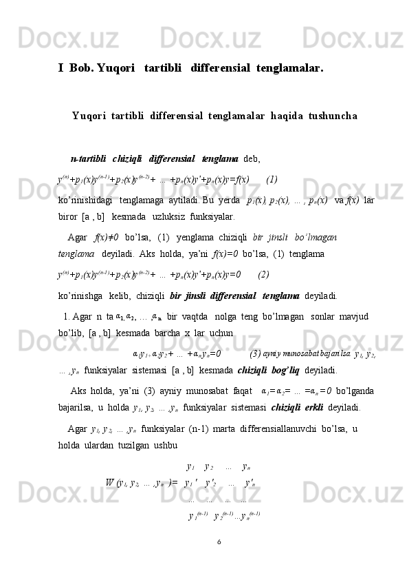 I  Bob. Yuqori   tartibli   differensial  tenglamalar.
     Yuqori  tartibli  differensial  tenglamalar  haqida  tushuncha
      n-tartibli   chiziqli   differensial   tenglama   deb,  
y (n)
+p
1 (x)y (n-1)
+p
2 (x)y (n-2)
+ … +p
n (x)y +pʹ
n (x)y=f(x)       (1)
ko’rinishidagi   tenglamaga  aytiladi. Bu  yerda    p
1 (x), p
2 (x), … , p
n (x)    va  f(x)   lar 
biror  [a , b]   kesmada   uzluksiz  funksiyalar.
    Agar    f(x) ≠
0    bo’lsa,   (1)   yenglama  chiziqli   bir  jinsli   bo’lmagan   
tenglama    deyiladi.  Aks  holda,  ya’ni   f(x)=0   bo’lsa,  (1)  tenglama   
y (n)
+p
1 (x)y (n-1)
+p
2 (x)y (n-2)
+ … +p
n (x)y +p
ʹ
n (x)y=0       (2)
ko’rinishga   kelib,  chiziqli   bir  jinsli  differensial   tenglama   deyiladi.
  1. Agar  n  ta 	
α
1,  α
2 , … , α
n    bir  vaqtda   nolga  teng  bo’lmagan   sonlar  mavjud  
bo’lib,  [a , b]  kesmada  barcha  x  lar  uchun  
                               	
α
1 y
1+  α
2 y
2 + … + α
n  y
n =0            (3)   ayniy munosabat bajarilsa
   y
1 , y
2 ,
… ,y
n   funksiyalar  sistemasi  [a , b]  kesmada   chiziqli  bog’liq   deyiladi.  
     Aks  holda,  ya’ni  (3)  ayniy  munosabat  faqat    	
α
1 =
 	α 2 = … = α
n  =0   bo’lganda 
bajarilsa,  u  holda   y
1 , y
2 , … ,y
n   funksiyalar  sistemasi   chiziqli  erkli   deyiladi.
    Agar   y
1 , y
2 , … ,y
n   funksiyalar  (n-1)  marta  differensiallanuvchi  bo’lsa,  u  
holda  ulardan  tuzilgan  ushbu  
                                    y
1         y
2      …    y
n
  W (y
1 , y
2 , … ,y
n   )=   y
1  '    y'
2      …    y'
n
                                    …    …    …   …
                                     y
1 (n-1)
   y
2 (n-1)
…y
n (n-1)
6 