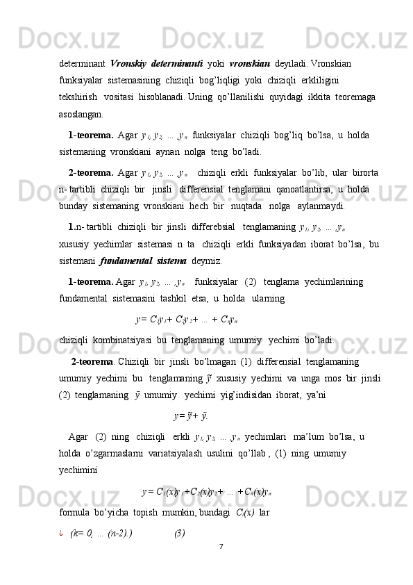                                     
determinant   Vronskiy  determinanti   yoki   vronskian   deyiladi. Vronskian   
funksiyalar  sistemasining  chiziqli  bog’liqligi  yoki  chiziqli  erkliligini  
tekshirish   vositasi  hisoblanadi. Uning  qo’llanilishi  quyidagi  ikkita  teoremaga  
asoslangan.
     1-teorema.   Agar   y
1 , y
2 , … ,y
n   funksiyalar  chiziqli  bog’liq  bo’lsa,  u  holda  
sistemaning  vronskiani  aynan  nolga  teng  bo’ladi.
     2-teorema.   Agar   y
1 , y
2 , … ,y
n     chiziqli  erkli  funksiyalar  bo’lib,  ular  birorta 
n- tartibli  chiziqli  bir   jinsli   differensial  tenglamani  qanoatlantirsa,  u  holda  
bunday  sistemaning  vronskiani  hech  bir   nuqtada   nolga   aylanmaydi.
    1. n- tartibli  chiziqli  bir  jinsli  differebsial   tenglamaning   y
1 , y
2 , … ,y
n     
xususiy  yechimlar  sistemasi  n  ta   chiziqli  erkli  funksiyadan  iborat  bo’lsa,  bu 
sistemani   fundamental  sistema   deymiz.
     1-teorema.  Agar   y
1 , y
2 , … ,y
n     funksiyalar   (2)   tenglama  yechimlarining   
fundamental  sistemasini  tashkil  etsa,  u  holda   ularning  
                                y= C
1 y
1 + C
2 y
2 + … + C
n y
n
chiziqli  kombinatsiyasi  bu  tenglamaning  umumiy   yechimi  bo’ladi.
     2-teorema . Chiziqli  bir  jinsli  bo’lmagan  (1)  differensial  tenglamaning  
umumiy  yechimi  bu   tenglamaning   ỹ   xususiy  yechimi  va  unga  mos  bir  jinsli
(2)  tenglamaning    ӯ   umumiy   yechimi  yig’indisidan  iborat,  ya’ni 
                              y= ỹ+
   .ӯ
    Agar   (2)  ning   chiziqli   erkli   y
1 , y
2 , … ,y
n   yechimlari   ma’lum  bo’lsa,  u  
holda  o’zgarmaslarni  variatsiyalash  usulini  qo’llab ,  (1)  ning  umumiy   
yechimini  
                 y= C
1 (x)y
1 +C
2 (x)y
2 + … +C
n (x)y
n
formula  bo’yicha  topish  mumkin, bundagi   C
i (x)   lar
¿
   (k= 0, … (n-2).)                 (3)
7 