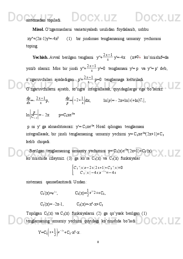 sistemadan  topiladi.
       Misol.  O’zgarmaslarni  variatsiyalash  usulidan  foydalanib,  ushbu 
 xy''+(2x-1)y'=-4x 2 
       (1)    bir  jinslimas  tenglamaning  umumiy   yechimini  
toping.
       Yechish.  Avval  berilgan  tenglami   y''+ 2 x − 1
x  y'=-4x     (x≠0¿    ko’rinishif=da
yozib  olamiz.  Mos  bir  jinsli  y''+ 2 x − 1
x  y'=0   tenglamani  y'= p   va  y''= p'  deb, 
o’zgaruvchilari  ajraladigan    p'+ 2 x − 1
x  p=0   tenglamaga  keltiriladi. 
O’zgaruvchilarni  ajratib,  so’ngra   integrallasak,  quyidagilarga  ega  bo’lamiz:
dp
dx =-  2 x − 1
x p,                dp
p =	
( − 2 + 1
x	) dx,            ln	| p	|
= - 2x+ln	| x|
+ln	| C
1	| ,
ln	
| p
C
1 X	| = - 2x         p=C
1 xe -2x
 p  ni  y'  ga  almashtiramiz:  y'= C
1 xe -2x
. Hosil  qilingan   tenglamani   
integrallasak,  bir  jinsli  tenglamaning   umumiy  yechimi  y= C
1 xe -2x
(2x+1)+C
2     
kelib  chiqadi.
   Berilgan  tenglamaning  umumiy  yechimini  y= C
1 (x)e -2x
(2x+1)+C
2  (x)   
ko’rinishida  izlaymiz.  (3)  ga  ko’ra  C
1 (x)  va  C
2 (x)  funksiyalar  	
{
C₁'(x)e−	2x(2x+1)+C	₂'(x)=0	
C	₁'(x)(−	4x)e−2x=−	4x
sistemani   qanoatlantiradi. Undan :
             C
1 '
(x)=
e 2 x
,                C
1 (x)= 1
2 e ❑
2 x
+C
1 ,
             C
2 '
(x)= -2x-1,            C
2 (x)=-x 2
-x+C
2
Topilgan  C
1 (x)  va C
2 (x)  funksiyalarni  (2)  ga  qo’ysak  berilgan  (1)   
tenglamaning  umumiy  yechimi  quyidagi  ko’rinishda  bo’ladi :
           Y=C
1	
( x + 1
2	) e − 2 x
+C
2 -x 2
-x .
8 