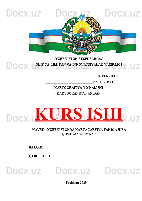 O‘ZBEKISTON RESPUBLIKASI 
OLIY TA’LIM, FAN VA INNOVATSIYALAR VAZIRLIGI
__________________________________ UNIVERSITETI
_____________________________FAKULTETI
KARTOGRAFIYA YO‘NALISHI
KARTOGRAFIYA FANIDAN
KURS ISHI
MAVZU: O‘ZBEKISTONDA KARTAGARFIYA FANIGA HISA
QOSHGAN OLIMLAR
BAJARDI: ________________________
QABUL QILDI: ________________________
Toshkent 202 5
1 