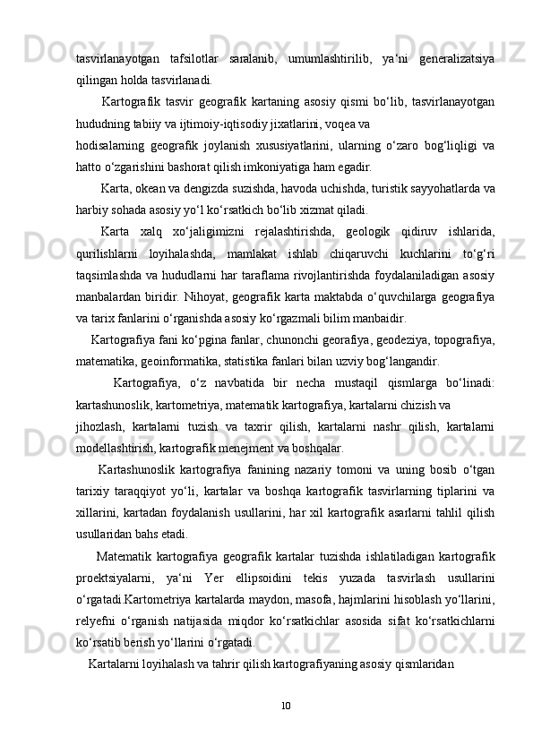 tasvirlanayotgan   tafsilotlar   saralanib,   umumlashtirilib,   ya‘ni   generalizatsiya
qilingan holda tasvirlanadi.
          Kartografik   tasvir   geografik   kartaning   asosiy   qismi   bo‘lib,   tasvirlanayotgan
hududning tabiiy va ijtimoiy-iqtisodiy jixatlarini, voqea va 
hodisalarning   geografik   joylanish   xususiyatlarini,   ularning   o‘zaro   bog‘liqligi   va
hatto o‘zgarishini bashorat qilish imkoniyatiga ham egadir.
Karta, okean va dengizda suzishda, havoda uchishda, turistik sayyohatlarda va
harbiy sohada asosiy yo‘l ko‘rsatkich bo‘lib xizmat qiladi.
Karta   xalq   xo‘jaligimizni   rejalashtirishda,   geologik   qidiruv   ishlarida,
qurilishlarni   loyihalashda,   mamlakat   ishlab   chiqaruvchi   kuchlarini   to‘g‘ri
taqsimlashda   va   hududlarni   har   taraflama   rivojlantirishda   foydalaniladigan   asosiy
manbalardan biridir.  Nihoyat, geografik karta  maktabda o‘quvchilarga geografiya
va tarix fanlarini o‘rganishda asosiy ko‘rgazmali bilim manbaidir.
       Kartografiya fani ko‘pgina fanlar, chunonchi georafiya, geodeziya, topografiya,
matematika, geoinformatika, statistika fanlari bilan uzviy bog‘langandir. 
        Kartografiya,   o‘z   navbatida   bir   necha   mustaqil   qismlarga   bo‘linadi:
kartashunoslik, kartometriya, matematik kartografiya, kartalarni chizish va 
jihozlash,   kartalarni   tuzish   va   taxrir   qilish,   kartalarni   nashr   qilish,   kartalarni
modellashtirish, kartografik menejment va boshqalar.
        Kartashunoslik   kartografiya   fanining   nazariy   tomoni   va   uning   bosib   o‘tgan
tarixiy   taraqqiyot   yo‘li,   kartalar   va   boshqa   kartografik   tasvirlarning   tiplarini   va
xillarini,   kartadan   foydalanish   usullarini,   har   xil   kartografik   asarlarni   tahlil   qilish
usullaridan bahs etadi.
        Matematik   kartografiya   geografik   kartalar   tuzishda   ishlatiladigan   kartografik
proektsiyalarni,   ya‘ni   Yer   ellipsoidini   tekis   yuzada   tasvirlash   usullarini
o‘rgatadi.Kartometriya kartalarda maydon, masofa, hajmlarini hisoblash yo‘llarini,
relyefni   o‘rganish   natijasida   miqdor   ko‘rsatkichlar   asosida   sifat   ko‘rsatkichlarni
ko‘rsatib berish yo‘llarini o‘rgatadi.
     Kartalarni loyihalash va tahrir qilish kartografiyaning asosiy qismlaridan 
10 