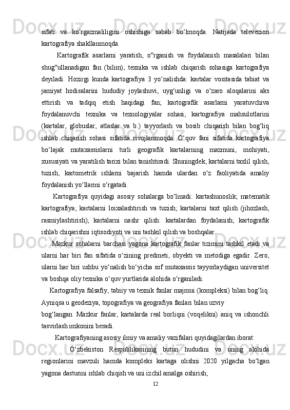 sifati   va   ko‘rgazmaliligini   oshishiga   sabab   bo‘lmoqda.   Natijada   televezion
kartografiya shakllanmoqda.
        Kartografik   asarlarni   yaratish,   o rganish   va   foydalanish   masalalari   bilan‟
shug ullanadigan   fan   (bilim),   texnika   va   ishlab   chiqarish   sohasiga   kartografiya	
‟
deyiladi.   Hozirgi   kunda   kartografiya   3   yo‘nalishda:   kartalar   vositasida   tabiat   va
jamiyat   hodisalarini   hududiy   joylashuvi,   uyg‘unligi   va   o‘zaro   aloqalarini   aks
ettirish   va   tadqiq   etish   haqidagi   fan;   kartografik   asarlarni   yaratuvchiva
foydalanuvchi   texnika   va   texnologiyalar   sohasi;   kartografiya   mahsulotlarini
(kartalar,   globuslar,   atlaslar   va   b.)   tayyorlash   va   bosib   chiqarish   bilan   bog‘liq
ishlab   chiqarish   sohasi   sifatida   rivojlanmoqda.   O‘quv   fani   sifatida   kartografiya
bo‘lajak   mutaxassislarni   turli   geografik   kartalarning   mazmuni,   mohiyati,
xususiyati va yaratilish tarixi bilan tanishtiradi. Shuningdek, kartalarni taxlil qilish,
tuzish,   kartometrik   ishlarni   bajarish   hamda   ulardan   o‘z   faoliyatida   amaliy
foydalanish yo‘llarini o‘rgatadi.
        Kartografiya   quyidagi   asosiy   sohalarga   bo‘linadi:   kartashunoslik;   matematik
kartografiya;   kartalarni   loixalashtirish   va   tuzish;   kartalarni   taxt   qilish   (jihozlash,
rasmiylashtirish);   kartalarni   nashr   qilish:   kartalardan   foydalanish;   kartografik
ishlab chiqarishni iqtisodiyoti va uni tashkil qilish va boshqalar. 
        Mazkur   sohalarni   barchasi   yagona   kartografik   fanlar   tizimini   tashkil   etadi   va
ularni   har   biri   fan   sifatida   o‘zining   predmeti,   obyekti   va   metodiga   egadir.   Zero,
ularni har biri ushbu yo‘nalish bo‘yicha sof mutaxassis tayyorlaydigan universitet
va boshqa oliy texnika o‘quv yurtlarida alohida o‘rganiladi.
       Kartografiya falsafiy, tabiiy va texnik fanlar majmui (kompleksi) bilan bog‘liq.
Ayniqsa u geodeziya, topografiya va geografiya fanlari bilan uzviy 
bog‘langan.   Mazkur   fanlar,   kartalarda   real   borliqni   (voqelikni)   aniq   va   ishonchli
tasvirlash imkonini beradi. 
Kartografiyaning asosiy ilmiy va amaliy vazifalari quyidagilardan iborat:
??????   O‘zbekiston   Respublikasining   butun   hududini   va   uning   alohida
regionlarini   mavzuli   hamda   kompleks   kartaga   olishni   2020   yilgacha   bo‘lgan
yagona dasturini ishlab chiqish va uni izchil amalga oshirish;
12 