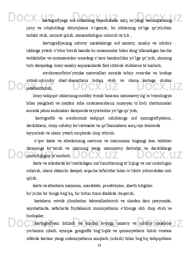 ??????   kartografiyaga   oid   ishlarning   bajarilishida   xalq   xo‘jaligi   tarmoqlarining
joriy   va   istiqboldagi   ehtiyojlarini   o‘rganish,   bu   ishlarning   yo‘lga   qo‘yilishini
tashkil etish, nazorat qilish, samaradorligini oshirish va h.k.;
??????   kartografiyaning   ustuvor   masalalariga   oid   nazariy,   amaliy   va   uslubiy
ishlarga yetarli e‘tibor berish hamda bu muammolar bilan shug‘ullanadigan barcha
tashkilotlar va mutaxassislar orasidagi o‘zaro hamkorlikni yo‘lga qo‘yish, ularning
turli darajadagi ilmiy-amaliy anjumanlarda faol ishtirok etishlarini ta‘mirlash;
??????   aerokosmofotos‘yomka   materiallari   asosida   tabiiy   resurslar   va   boshqa
sotsial-iqtisodiy   shart-sharoitlarni   tadqiq   etish   va   ularni   kartaga   olishni
jadallashtirish;
??????   ilmiy tadqiqot ishlarining moddiy texnik bazasini zamonaviy ilg‘or texnologiya
bilan   yangilash   va   mazkur   soha   mutaxassislarini   muayyan   to‘lovli   shartnomalar
asosida jahon andozalari darajasida tayyorlashni yo‘lga qo‘yish;
??????   kartografik   va   aerokosmik   tadqiqot   uslublariga   oid   monografiyalarni,
darsliklarni, ilmiy-uslubiy ko‘rsatmalar va qo‘llanmalarni aniq reja doirasida 
tayyorlash va ularni yetarli miqdorda chop ettirish;
??????   o‘quv   karta   va   atlaslarining   mavzusi   va   mazmunini   bugungi   kun   talablari
darajasiga   ko‘tarish   va   ularninig   yangi   namunaviy   dasturlar   va   darsliklarga
muvofiqligini ta‘minlash;
??????   karta va atlaslarda ko‘rsatiladigan ma‘lumotlarning to‘liqligi va ma‘nodorligini
oshirish, ularni ikkinchi darajali orqacha tafsilotlar bilan to‘ldirib yuborishdan xoli
qilish;
??????   karta va atlaslarni mazmuni, masshtabi, proektsiyasi, shartli belgilari 
bo‘yicha bir-biriga bog‘liq, bir butun tizim shaklida chiqarish; 
??????   kartalarni   estetik   jihozlashni   takomillashtirish   va   ulardan   dars   jarayonida,
sayohatlarda,   safarlarda   foydalanish   xususiyatlarini   e‘tiborga   olib   chop   etish   va
boshqalar;
??????   kartografiyani   dolzarb   va   bundan   keyingi   nazariy   va   uslubiy   masalalar
yechimini   izlash,   ayniqsa   geografik   bog‘liqlik   va   qonuniyatlarni   bilish   vositasi
sifatida kartani yangi imkoniyatlarini aniqlash (ochish)  bilan bog‘liq tadqiqotlarni
13 