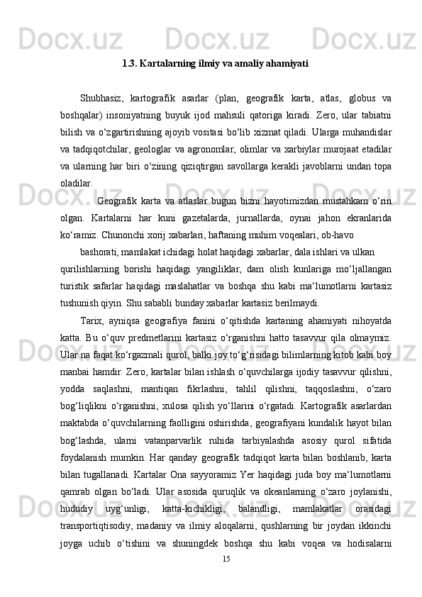                           1.3. Kartalarning ilmiy va amaliy ahamiyati
Shubhasiz,   kartografik   asarlar   (plan,   geografik   karta,   atlas,   globus   va
boshqalar)   insoniyatning   buyuk   ijod   mahsuli   qatoriga   kiradi.   Zero,   ular   tabiatni
bilish va o‘zgartirishning ajoyib vositasi  bo‘lib xizmat qiladi. Ularga muhandislar
va tadqiqotchilar, geologlar  va agronomlar, olimlar  va xarbiylar murojaat  etadilar
va   ularning   har   biri   o‘zining   qiziqtirgan   savollarga   kerakli   javoblarni   undan   topa
oladilar.
        Geografik   karta   va   atlaslar   bugun   bizni   hayotimizdan   mustahkam   o‘rin
olgan.   Kartalarni   har   kuni   gazetalarda,   jurnallarda,   oynai   jahon   ekranlarida
ko‘ramiz. Chunonchi xorij xabarlari, haftaning muhim voqealari, ob-havo 
bashorati, mamlakat ichidagi holat haqidagi xabarlar, dala ishlari va ulkan
qurilishlarning   borishi   haqidagi   yangiliklar,   dam   olish   kunlariga   mo‘ljallangan
turistik   safarlar   haqidagi   maslahatlar   va   boshqa   shu   kabi   ma‘lumotlarni   kartasiz
tushunish qiyin. Shu sababli bunday xabarlar kartasiz berilmaydi.
Tarix,   ayniqsa   geografiya   fanini   o‘qitishda   kartaning   ahamiyati   nihoyatda
katta.   Bu   o‘quv   predmetlarini   kartasiz   o‘rganishni   hatto   tasavvur   qila   olmaymiz.
Ular na faqat ko‘rgazmali qurol, balki joy to‘g‘risidagi bilimlarning kitob kabi boy
manbai hamdir. Zero, kartalar bilan ishlash o‘quvchilarga ijodiy tasavvur qilishni,
yodda   saqlashni,   mantiqan   fikrlashni,   tahlil   qilishni,   taqqoslashni,   o‘zaro
bog‘liqlikni   o‘rganishni,   xulosa   qilish   yo‘llarini   o‘rgatadi.   Kartografik   asarlardan
maktabda o‘quvchilarning faolligini oshirishda, geografiyani kundalik hayot bilan
bog‘lashda,   ularni   vatanparvarlik   ruhida   tarbiyalashda   asosiy   qurol   sifatida
foydalanish   mumkin.   Har   qanday   geografik   tadqiqot   karta   bilan   boshlanib,   karta
bilan   tugallanadi.   Kartalar   Ona   sayyoramiz   Yer   haqidagi   juda   boy   ma‘lumotlarni
qamrab   olgan   bo‘ladi.   Ular   asosida   quruqlik   va   okeanlarning   o‘zaro   joylanishi,
hududiy   uyg‘unligi,   katta-kichikligi,   balandligi,   mamlakatlar   orasidagi
transportiqtisodiy,   madaniy   va   ilmiy   aloqalarni,   qushlarning   bir   joydan   ikkinchi
joyga   uchib   o‘tishini   va   shuningdek   boshqa   shu   kabi   voqea   va   hodisalarni
15 