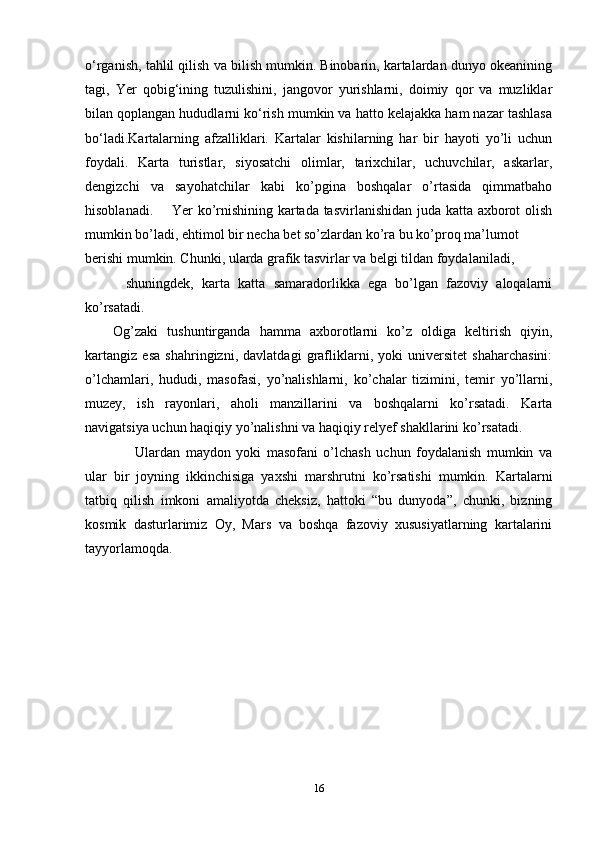 o‘rganish, tahlil qilish va bilish mumkin. Binobarin, kartalardan dunyo okeanining
tagi,   Yer   qobig‘ining   tuzulishini,   jangovor   yurishlarni,   doimiy   qor   va   muzliklar
bilan qoplangan hududlarni ko‘rish mumkin va hatto kelajakka ham nazar tashlasa
bo‘ladi.Kartalarning   afzalliklari.   Kartalar   kishilarning   har   bir   hayoti   yo’li   uchun
foydali.   Karta   turistlar,   siyosatchi   olimlar,   tarixchilar,   uchuvchilar,   askarlar,
dengizchi   va   sayohatchilar   kabi   ko’pgina   boshqalar   o’rtasida   qimmatbaho
hisoblanadi.       Yer ko’rnishining kartada tasvirlanishidan juda katta axborot olish
mumkin bo’ladi, ehtimol bir necha bet so’zlardan ko’ra bu ko’proq ma’lumot
berishi mumkin. Chunki, ularda grafik tasvirlar va belgi tildan foydalaniladi, 
          shuningdek,   karta   katta   samaradorlikka   ega   bo’lgan   fazoviy   aloqalarni
ko’rsatadi.
Og’zaki   tushuntirganda   hamma   axborotlarni   ko’z   oldiga   keltirish   qiyin,
kartangiz   esa   shahringizni,   davlatdagi   grafliklarni,   yoki   universitet   shaharchasini:
o’lchamlari,   hududi,   masofasi,   yo’nalishlarni,   ko’chalar   tizimini,   temir   yo’llarni,
muzey,   ish   rayonlari,   aholi   manzillarini   va   boshqalarni   ko’rsatadi.   Karta
navigatsiya uchun haqiqiy yo’nalishni va haqiqiy relyef shakllarini ko’rsatadi. 
        Ulardan   maydon   yoki   masofani   o’lchash   uchun   foydalanish   mumkin   va
ular   bir   joyning   ikkinchisiga   yaxshi   marshrutni   ko’rsatishi   mumkin.   Kartalarni
tatbiq   qilish   imkoni   amaliyotda   cheksiz,   hattoki   “bu   dunyoda”,   chunki,   bizning
kosmik   dasturlarimiz   Oy,   Mars   va   boshqa   fazoviy   xususiyatlarning   kartalarini
tayyorlamoqda.
16 