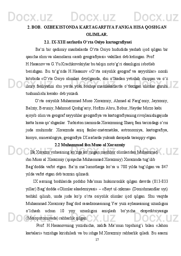 2. BOB.  OZBEKISTONDA KARTAGARFIYA FANIGA HISA QOSHGAN
OLIMLAR.
                  2.1. IX-XIII asrlarda O‘rta Osiyo kartografiyasi
            Ba‘zi   bir   qadimiy   manbalarda   O‘rta   Osiyo   hududida   yashab   ijod   qilgan   bir
qancha olim va ulamolarni «arab geografiyasi» vakillari deb kelingan. Prof. 
H.Hasanov va G.Yu.Krachkovskiylar bu talqin noto‘g‘ri ekanligini isbotlab 
berishgan.   Bu   to‘g‘rida   H.Hasanov   «O‘rta   osiyolik   geograf   va   sayyohlar»   nomli
kitobida   «O‘rta   Osiyo   olimlari   deyilganda,   shu   o‘lkadan   yetishib   chiqqan   va   o‘z
ilmiy   faoliyatini   shu   yerda   yoki   boshqa   mamlakatlarda   o‘tkazgan   olimlar   guruhi
tushunilishi kerak» deb yozadi.
            O‘rta  osiyolik  Muhammad  Muso  Xorazmiy,  Ahmad  al  Farg‘oniy,  Jayxoniy,
Balxiy, Beruniy, Mahmud Qoshg‘ariy, Hofizu Abru, Bobur, Haydar Mirzo kabi 
ajoyib olim va geograf sayyohlar geografiya va kartografiyaning rivojlanishigajuda
katta hissa qo‘shganlar. Turkiston zaminida Xorazmning Sharq fani tarixidagi o‘rni
juda   muhimdir.   Xorazmda   aniq   fanlar-matematika,   astronomiya,   kartografiya,
kimyo, mineralogiya, geografiya IX asrlarda yuksak darajada taraqqiy etgan.
                            2.2 Muhammad ibn Muso al Xorazmiy
     Ilk Xorazm vohasining ko‘zga ko‘ringan mashhur olimlaridan Muhammad 
ibn Muso al Xorazmiy (qisqacha Muhammad Xorazmiy) Xorazmda tug‘ilib 
Bag‘dodda   vafot   etgan.   Ba‘zi   ma‘lumotlarga   ko‘ra   u   780   yilda   tug‘ilgan   va   847
yilda vafot etgan deb taxmin qilinadi.
        IX   asrning   boshlarida   podsho   Ma‘mun   hukimronlik   qilgan   davrda   (813-833
yillar) Bag‘dodda «Olimlar akademiyasi» – «Bayt ul-xikma» (Donishmandlar uyi)
tashkil   qilinib,   unda   juda   ko‘p   o‘rta   osiyolik   olimlar   ijod   qilgan.   Shu   vaqtda
Muhammad Xorazmiy Bag‘dod rasadxonasining Yer yuzi aylanasining uzunligini
o‘lchash   uchun   10   yoy   uzunligini   aniqlash   bo‘yicha   ekspeditsiyasiga
(Mesopotomiyada) rahbarlik qilgan.
          Prof.   H.Hasanovning   yozishicha,   xalifa   Ma‘mun   topshirig‘i   bilan   «Jahon
kartalari» tuzishga kirishiladi va bu ishga M.Xorazmiy rahbarlik qiladi. Bu asarni
17 