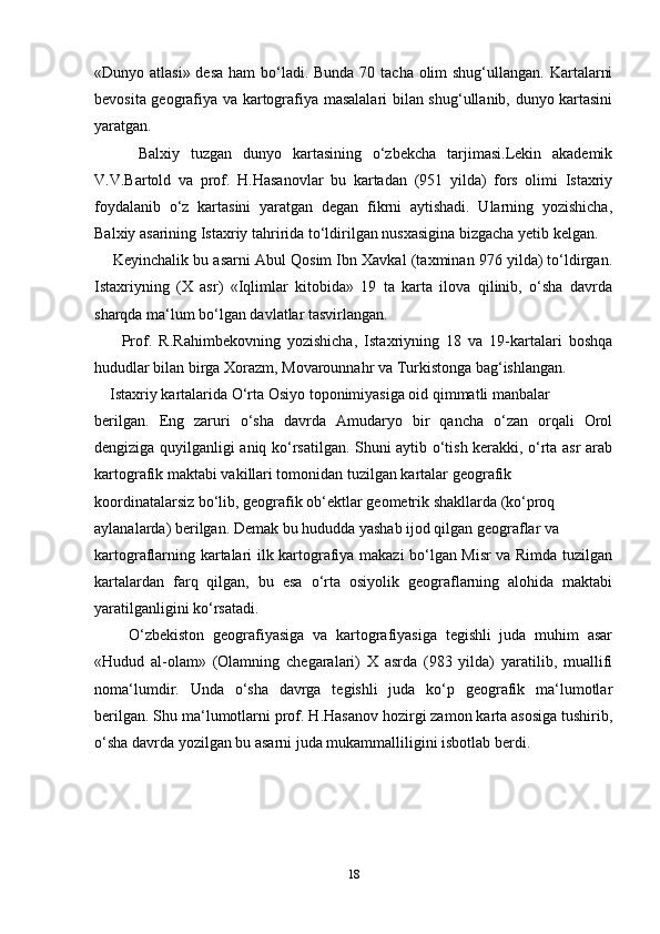 «Dunyo atlasi» desa  ham bo‘ladi. Bunda  70 tacha olim shug‘ullangan. Kartalarni
bevosita geografiya va kartografiya masalalari bilan shug‘ullanib, dunyo kartasini
yaratgan.
        Balxiy   tuzgan   dunyo   kartasining   o‘zbekcha   tarjimasi.Lekin   akademik
V.V.Bartold   va   prof.   H.Hasanovlar   bu   kartadan   (951   yilda)   fors   olimi   Istaxriy
foydalanib   o‘z   kartasini   yaratgan   degan   fikrni   aytishadi.   Ularning   yozishicha,
Balxiy asarining Istaxriy tahririda to‘ldirilgan nusxasigina bizgacha yetib kelgan. 
       Keyinchalik bu asarni Abul Qosim Ibn Xavkal (taxminan 976 yilda) to‘ldirgan.
Istaxriyning   (X   asr)   «Iqlimlar   kitobida»   19   ta   karta   ilova   qilinib,   o‘sha   davrda
sharqda ma‘lum bo‘lgan davlatlar tasvirlangan.
        Prof.   R.Rahimbekovning   yozishicha,   Istaxriyning   18   va   19-kartalari   boshqa
hududlar bilan birga Xorazm, Movarounnahr va Turkistonga bag‘ishlangan.
     Istaxriy kartalarida O‘rta Osiyo toponimiyasiga oid qimmatli manbalar 
berilgan.   Eng   zaruri   o‘sha   davrda   Amudaryo   bir   qancha   o‘zan   orqali   Orol
dengiziga quyilganligi aniq ko‘rsatilgan. Shuni aytib o‘tish kerakki, o‘rta asr arab
kartografik maktabi vakillari tomonidan tuzilgan kartalar geografik 
koordinatalarsiz bo‘lib, geografik ob‘ektlar geometrik shakllarda (ko‘proq 
aylanalarda) berilgan. Demak bu hududda yashab ijod qilgan geograflar va
kartograflarning kartalari ilk kartografiya makazi bo‘lgan Misr va Rimda tuzilgan
kartalardan   farq   qilgan,   bu   esa   o‘rta   osiyolik   geograflarning   alohida   maktabi
yaratilganligini ko‘rsatadi.
        O‘zbekiston   geografiyasiga   va   kartografiyasiga   tegishli   juda   muhim   asar
«Hudud   al-olam»   (Olamning   chegaralari)   X   asrda   (983   yilda)   yaratilib,   muallifi
noma‘lumdir.   Unda   o‘sha   davrga   tegishli   juda   ko‘p   geografik   ma‘lumotlar
berilgan. Shu ma‘lumotlarni prof. H.Hasanov hozirgi zamon karta asosiga tushirib,
o‘sha davrda yozilgan bu asarni juda mukammalliligini isbotlab berdi.
                                   
18 