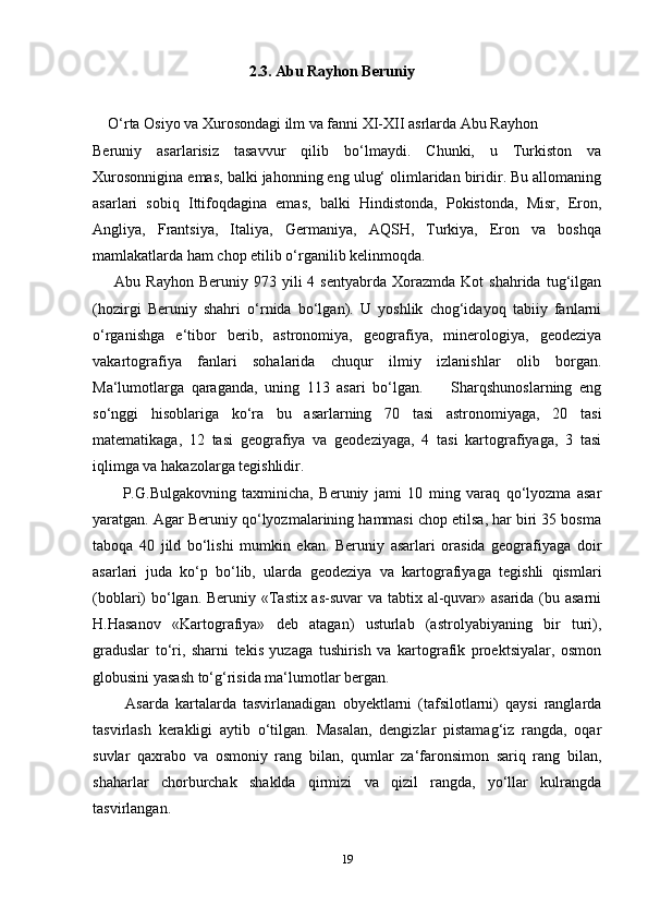                                             2.3. Abu Rayhon Beruniy  
     O‘rta Osiyo va Xurosondagi ilm va fanni XI-XII asrlarda Abu Rayhon 
Beruniy   asarlarisiz   tasavvur   qilib   bo‘lmaydi.   Chunki,   u   Turkiston   va
Xurosonnigina emas, balki jahonning eng ulug‘ olimlaridan biridir. Bu allomaning
asarlari   sobiq   Ittifoqdagina   emas,   balki   Hindistonda,   Pokistonda,   Misr,   Eron,
Angliya,   Frantsiya,   Italiya,   Germaniya,   AQSH,   Turkiya,   Eron   va   boshqa
mamlakatlarda ham chop etilib o‘rganilib kelinmoqda.
        Abu  Rayhon  Beruniy   973  yili  4  sentyabrda   Xorazmda   Kot   shahrida  tug‘ilgan
(hozirgi   Beruniy   shahri   o‘rnida   bo‘lgan).   U   yoshlik   chog‘idayoq   tabiiy   fanlarni
o‘rganishga   e‘tibor   berib,   astronomiya,   geografiya,   minerologiya,   geodeziya
vakartografiya   fanlari   sohalarida   chuqur   ilmiy   izlanishlar   olib   borgan.
Ma‘lumotlarga   qaraganda,   uning   113   asari   bo‘lgan.         Sharqshunoslarning   eng
so‘nggi   hisoblariga   ko‘ra   bu   asarlarning   70   tasi   astronomiyaga,   20   tasi
matematikaga,   12   tasi   geografiya   va   geodeziyaga,   4   tasi   kartografiyaga,   3   tasi
iqlimga va hakazolarga tegishlidir. 
          P.G.Bulgakovning   taxminicha,   Beruniy   jami   10   ming   varaq   qo‘lyozma   asar
yaratgan. Agar Beruniy qo‘lyozmalarining hammasi chop etilsa, har biri 35 bosma
taboqa   40   jild   bo‘lishi   mumkin   ekan.   Beruniy   asarlari   orasida   geografiyaga   doir
asarlari   juda   ko‘p   bo‘lib,   ularda   geodeziya   va   kartografiyaga   tegishli   qismlari
(boblari) bo‘lgan. Beruniy «Tastix as-suvar va tabtix al-quvar» asarida (bu asarni
H.Hasanov   «Kartografiya»   deb   atagan)   usturlab   (astrolyabiyaning   bir   turi),
graduslar   to‘ri,   sharni   tekis   yuzaga   tushirish   va   kartografik   proektsiyalar,   osmon
globusini yasash to‘g‘risida ma‘lumotlar bergan. 
          Asarda   kartalarda   tasvirlanadigan   obyektlarni   (tafsilotlarni)   qaysi   ranglarda
tasvirlash   kerakligi   aytib   o‘tilgan.   Masalan,   dengizlar   pistamag‘iz   rangda,   oqar
suvlar   qaxrabo   va   osmoniy   rang   bilan,   qumlar   za‘faronsimon   sariq   rang   bilan,
shaharlar   chorburchak   shaklda   qirmizi   va   qizil   rangda,   yo‘llar   kulrangda
tasvirlangan.
19 