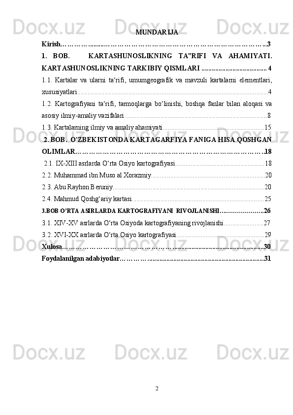 MUNDARIJA
Kirish………….........……………………………………………………………...3
1.   BOB.       KARTASHUNOSLIKNING   TA RIFI   VA   AHAMIYATI.‟
KARTASHUNOSLIKNING TARKIBIY QISMLARI ...................................... 4
1.1.   Kartalar   va   ularni   ta‘rifi,   umumgeografik   va   mavzuli   kartalarni   elementlari,
xususiyatlari...............................................................................................................4
1.2.   Kartografiyani   ta‘rifi,   tarmoqlarga   bo‘linishi,   boshqa   fanlar   bilan   aloqasi   va
asosiy ilmiy-amaliy vazifalari...................................................................................8
1.3. Kartalarning ilmiy va amaliy ahamiyati...........................................................15
  2. BOB.  O'ZBEKISTONDA KARTAGARFIYA FANIGA HISA QOSHGAN
OLIMLAR………………………………………………………………………..18
  2.1. IX-XIII asrlarda O‘rta Osiyo kartografiyasi....................................................18
2.2. Muhammad ibn Muso al Xorazmiy..................................................................20
2.3. Abu Rayhon Beruniy........................................................................................20
2.4. Mahmud Qoshg‘ariy kartasi.............................................................................25
3.BOB O’RTA ASIRLARDA  KARTOGRAFIYA NI  RIVOJLANISHI….………………. 26
3.1. XIV-XV asrlarda O‘rta Osiyoda kartografiyaning rivojlanishi.......................27
3.2. XVI-XX asrlarda O‘rta Osiyo kartografiyasi...................................................29
Xulosa………………………………………….....................................................30
Foydalanilgan adabiyotlar…………....................................................................31
2 