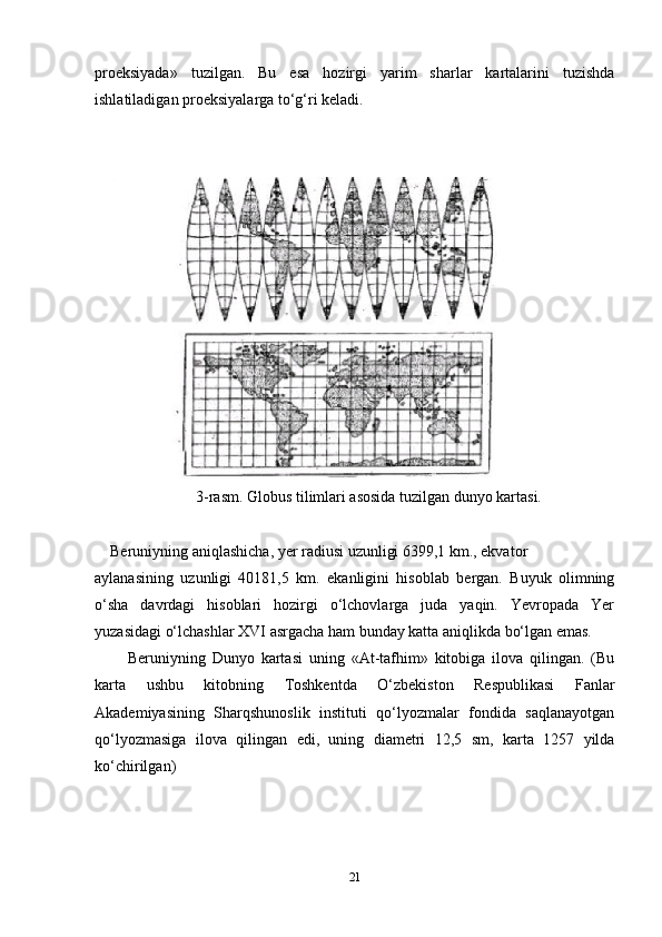 proeksiyada»   tuzilgan.   Bu   esa   hozirgi   yarim   sharlar   kartalarini   tuzishda
ishlatiladigan proeksiyalarga to‘g‘ri keladi.
                    
 
                           3-rasm. Globus tilimlari asosida tuzilgan dunyo kartasi.
     Beruniyning aniqlashicha, yer radiusi uzunligi 6399,1 km., ekvator 
aylanasining   uzunligi   40181,5   km.   ekanligini   hisoblab   bergan.   Buyuk   olimning
o‘sha   davrdagi   hisoblari   hozirgi   o‘lchovlarga   juda   yaqin.   Yevropada   Yer
yuzasidagi o‘lchashlar XVI asrgacha ham bunday katta aniqlikda bo‘lgan emas.
          Beruniyning   Dunyo   kartasi   uning   «At-tafhim»   kitobiga   ilova   qilingan.   (Bu
karta   ushbu   kitobning   Toshkentda   O‘zbekiston   Respublikasi   Fanlar
Akademiyasining   Sharqshunoslik   instituti   qo‘lyozmalar   fondida   saqlanayotgan
qo‘lyozmasiga   ilova   qilingan   edi,   uning   diametri   12,5   sm,   karta   1257   yilda
ko‘chirilgan)
21 