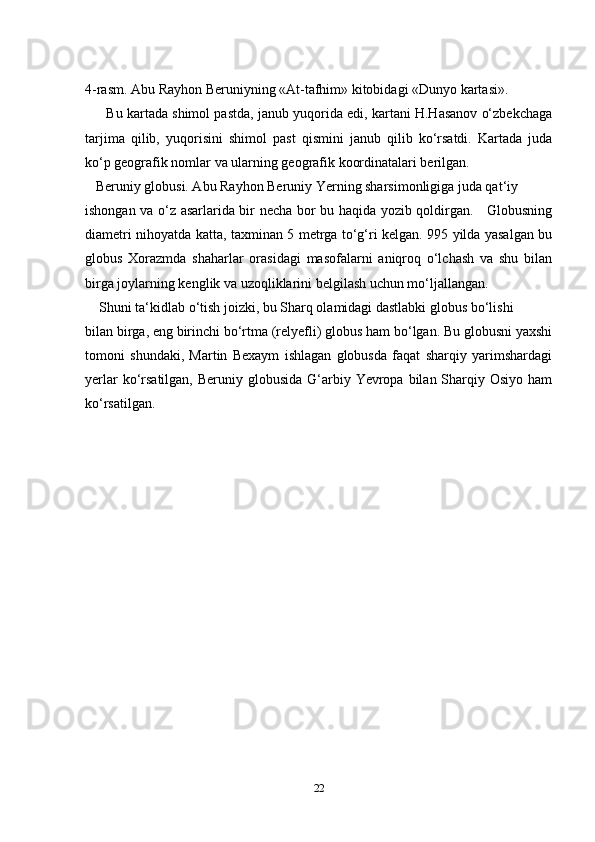 4-rasm. Abu Rayhon Beruniyning «At-tafhim» kitobidagi «Dunyo kartasi».
        Bu kartada shimol pastda, janub yuqorida edi, kartani H.Hasanov o‘zbekchaga
tarjima   qilib,   yuqorisini   shimol   past   qismini   janub   qilib   ko‘rsatdi.   Kartada   juda
ko‘p geografik nomlar va ularning geografik koordinatalari berilgan.
    Beruniy globusi. Abu Rayhon Beruniy Yerning sharsimonligiga juda qat‘iy 
ishongan va o‘z asarlarida bir necha bor bu haqida yozib qoldirgan.     Globusning
diametri nihoyatda katta, taxminan 5 metrga to‘g‘ri kelgan. 995 yilda yasalgan bu
globus   Xorazmda   shaharlar   orasidagi   masofalarni   aniqroq   o‘lchash   va   shu   bilan
birga joylarning kenglik va uzoqliklarini belgilash uchun mo‘ljallangan.
     Shuni ta‘kidlab o‘tish joizki, bu Sharq olamidagi dastlabki globus bo‘lishi 
bilan birga, eng birinchi bo‘rtma (relyefli) globus ham bo‘lgan. Bu globusni yaxshi
tomoni   shundaki,   Martin   Bexaym   ishlagan   globusda   faqat   sharqiy   yarimshardagi
yerlar  ko‘rsatilgan,  Beruniy globusida  G‘arbiy Yevropa bilan Sharqiy Osiyo  ham
ko‘rsatilgan.
22 