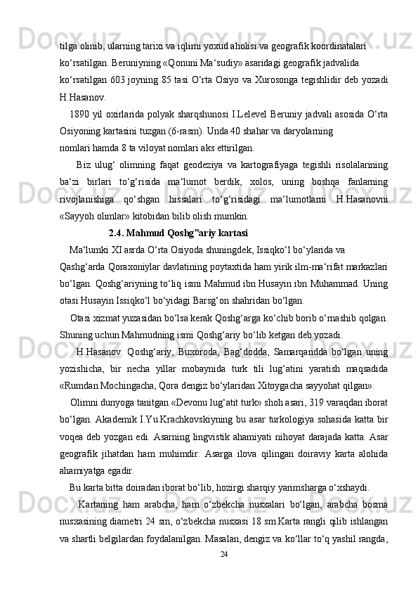 tilga olinib, ularning tarixi va iqlimi yoxud aholisi va geografik koordinatalari 
ko‘rsatilgan. Beruniyning «Qonuni Ma‘sudiy» asaridagi geografik jadvalida 
ko‘rsatilgan 603 joyning 85 tasi  O‘rta Osiyo va Xurosonga tegishlidir deb yozadi
H.Hasanov.
      1890 yil oxirlarida polyak sharqshunosi  I.Lelevel Beruniy jadvali asosida O‘rta
Osiyoning kartasini tuzgan (6-rasm). Unda 40 shahar va daryolarning 
nomlari hamda 8 ta viloyat nomlari aks ettirilgan.
        Biz   ulug‘   olimning   faqat   geodeziya   va   kartografiyaga   tegishli   risolalarining
ba‘zi   birlari   to‘g‘risida   ma‘lumot   berdik,   xolos,   uning   boshqa   fanlarning
rivojlanishiga   qo‘shgan   hissalari   to‘g‘risidagi   ma‘lumotlarni   H.Hasanovni
«Sayyoh olimlar» kitobidan bilib olish mumkin. 
                     2.4. Mahmud Qoshg ariy kartasi‟
     Ma‘lumki XI asrda O‘rta Osiyoda shuningdek, Issiqko‘l bo‘ylarida va 
Qashg‘arda Qoraxoniylar davlatining poytaxtida ham yirik ilm-ma‘rifat markazlari
bo‘lgan. Qoshg‘ariyning to‘liq ismi Mahmud ibn Husayin ibn Muhammad. Uning
otasi Husayin Issiqko‘l bo‘yidagi Barsg‘on shahridan bo‘lgan.
     Otasi xizmat yuzasidan bo‘lsa kerak Qoshg‘arga ko‘chib borib o‘rnashib qolgan.
Shuning uchun Mahmudning ismi Qoshg‘ariy bo‘lib ketgan deb yozadi.
        H.Hasanov.   Qoshg‘ariy,   Buxoroda,   Bag‘dodda,   Samarqandda   bo‘lgan   uning
yozishicha,   bir   necha   yillar   mobaynida   turk   tili   lug‘atini   yaratish   maqsadida
«Rumdan Mochingacha, Qora dengiz bo‘ylaridan Xitoygacha sayyohat qilgan». 
     Olimni dunyoga tanitgan «Devonu lug‘atit turk» shoh asari, 319 varaqdan iborat
bo‘lgan. Akademik I.Yu.Krachkovskiyning bu asar  turkologiya sohasida katta bir
voqea deb yozgan edi. Asarning lingvistik ahamiyati nihoyat darajada katta. Asar
geografik   jihatdan   ham   muhimdir.   Asarga   ilova   qilingan   doiraviy   karta   alohida
ahamiyatga egadir.
     Bu karta bitta doiradan iborat bo‘lib, hozirgi sharqiy yarimsharga o‘xshaydi. 
        Kartaning   ham   arabcha,   ham   o‘zbekcha   nusxalari   bo‘lgan,   arabcha   bosma
nusxasining diametri 24 sm, o‘zbekcha nusxasi 18 sm.Karta rangli qilib ishlangan
va shartli belgilardan foydalanilgan. Masalan, dengiz va ko‘llar to‘q yashil rangda,
24 