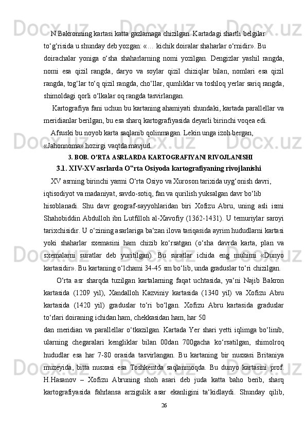      N.Bakronning kartasi katta gazlamaga chizilgan. Kartadagi shartli belgilar 
to‘g‘risida u shunday deb yozgan: «… kichik doiralar shaharlar o‘rnidir». Bu 
doirachalar   yoniga   o‘sha   shaharlarning   nomi   yozilgan.   Dengizlar   yashil   rangda,
nomi   esa   qizil   rangda,   daryo   va   soylar   qizil   chiziqlar   bilan,   nomlari   esa   qizil
rangda, tog‘lar to‘q qizil rangda, cho‘llar, qumliklar va toshloq yerlar sariq rangda,
shimoldagi qorli o‘lkalar oq rangda tasvirlangan.
       Kartografiya fani uchun bu kartaning ahamiyati shundaki, kartada parallellar va
meridianlar berilgan, bu esa sharq kartografiyasida deyarli birinchi voqea edi. 
     Afsuski bu noyob karta saqlanib qolinmagan. Lekin unga izoh bergan, 
«Jahonnoma» hozirgi vaqtda mavjud.
                 3. BOB. O’RTA ASRLARDA KARTOGRAFIYANI RIVOJLANISHI
        3.1. XIV-XV asrlarda O rta Osiyoda kartografiyaning rivojlanishi‟
     XV asrning birinchi yarmi O‘rta Osiyo va Xuroson tarixida uyg‘onish davri, 
iqtisodiyot va madaniyat, savdo-sotiq, fan va qurilish yuksalgan davr bo‘lib 
hisoblanadi.   Shu   davr   geograf-sayyohlaridan   biri   Xofizu   Abru,   uning   asli   ismi
Shahobiddin Abdulloh  ibn  Lutfilloh al-Xavofiy (1362-1431). U  temuriylar   saroyi
tarixchisidir. U o‘zining asarlariga ba‘zan ilova tariqasida ayrim hududlarni kartasi
yoki   shaharlar   sxemasini   ham   chizib   ko‘rsatgan   (o‘sha   davrda   karta,   plan   va
sxemalarni   suratlar   deb   yuritilgan).   Bu   suratlar   ichida   eng   muhimi   «Dunyo
kartasidir». Bu kartaning o‘lchami 34-45 sm bo‘lib, unda graduslar to‘ri chizilgan. 
        O‘rta   asr   sharqda   tuzilgan   kartalarning   faqat   uchtasida,   ya‘ni   Najib   Bakron
kartasida   (1209   yil),   Xandalloh   Kazviniy   kartasida   (1340   yil)   va   Xofizu   Abru
kartasida   (1420   yil)   graduslar   to‘ri   bo‘lgan.   Xofizu   Abru   kartasida   graduslar
to‘rlari doiraning ichidan ham, chekkasidan ham, har 50
dan   meridian   va   parallellar   o‘tkazilgan.   Kartada   Yer   shari   yetti   iqlimga   bo‘linib,
ularning   chegaralari   kengliklar   bilan   00dan   700gacha   ko‘rsatilgan,   shimolroq
hududlar   esa   har   7-80   orasida   tasvirlangan.   Bu   kartaning   bir   nusxasi   Britaniya
muzeyida,   bitta   nusxasi   esa   Toshkentda   saqlanmoqda.   Bu   dunyo   kartasini   prof.
H.Hasanov   –   Xofizu   Abruning   shoh   asari   deb   juda   katta   baho   berib,   sharq
kartografiyasida   fahrlansa   arzigulik   asar   ekanligini   ta‘kidlaydi.   Shunday   qilib,
26 