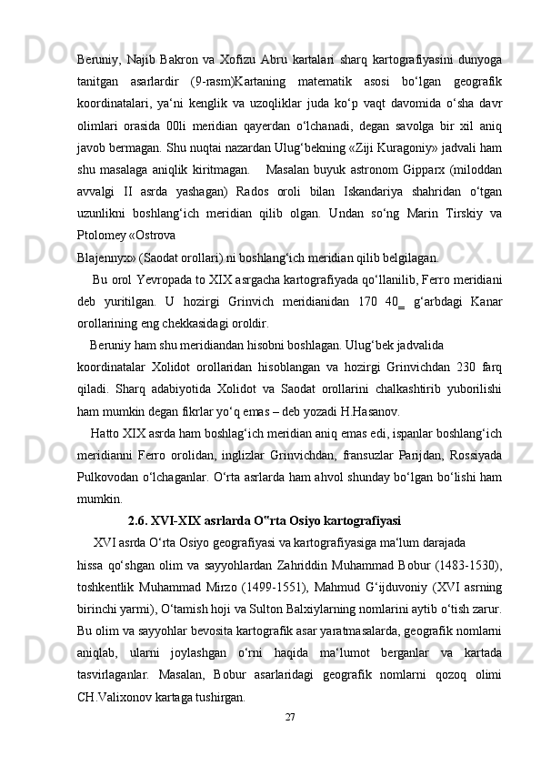 Beruniy,   Najib   Bakron   va   Xofizu   Abru   kartalari   sharq   kartografiyasini   dunyoga
tanitgan   asarlardir   (9-rasm)Kartaning   matematik   asosi   bo‘lgan   geografik
koordinatalari,   ya‘ni   kenglik   va   uzoqliklar   juda   ko‘p   vaqt   davomida   o‘sha   davr
olimlari   orasida   00li   meridian   qayerdan   o‘lchanadi,   degan   savolga   bir   xil   aniq
javob bermagan. Shu nuqtai nazardan Ulug‘bekning «Ziji Kuragoniy» jadvali ham
shu   masalaga   aniqlik   kiritmagan.       Masalan   buyuk   astronom   Gipparx   (miloddan
avvalgi   II   asrda   yashagan)   Rados   oroli   bilan   Iskandariya   shahridan   o‘tgan
uzunlikni   boshlang‘ich   meridian   qilib   olgan.   Undan   so‘ng   Marin   Tirskiy   va
Ptolomey «Ostrova 
Blajennyx» (Saodat orollari) ni boshlang‘ich meridian qilib belgilagan. 
       Bu orol Yevropada to XIX asrgacha kartografiyada qo‘llanilib, Ferro meridiani
deb   yuritilgan.   U   hozirgi   Grinvich   meridianidan   170   40‗   g‘arbdagi   Kanar
orollarining eng chekkasidagi oroldir.
     Beruniy ham shu meridiandan hisobni boshlagan. Ulug‘bek jadvalida 
koordinatalar   Xolidot   orollaridan   hisoblangan   va   hozirgi   Grinvichdan   230   farq
qiladi.   Sharq   adabiyotida   Xolidot   va   Saodat   orollarini   chalkashtirib   yuborilishi
ham mumkin degan fikrlar yo‘q emas – deb yozadi H.Hasanov.
     Hatto XIX asrda ham boshlag‘ich meridian aniq emas edi, ispanlar boshlang‘ich
meridianni   Ferro   orolidan,   inglizlar   Grinvichdan,   fransuzlar   Parijdan,   Rossiyada
Pulkovodan o‘lchaganlar. O‘rta asrlarda ham ahvol shunday bo‘lgan bo‘lishi ham
mumkin. 
                 2.6. XVI-XIX asrlarda O rta Osiyo kartografiyasi‟
      XVI asrda O‘rta Osiyo geografiyasi va kartografiyasiga ma‘lum darajada 
hissa   qo‘shgan   olim   va   sayyohlardan   Zahriddin   Muhammad   Bobur   (1483-1530),
toshkentlik   Muhammad   Mirzo   (1499-1551),   Mahmud   G‘ijduvoniy   (XVI   asrning
birinchi yarmi), O‘tamish hoji va Sulton Balxiylarning nomlarini aytib o‘tish zarur.
Bu olim va sayyohlar bevosita kartografik asar yaratmasalarda, geografik nomlarni
aniqlab,   ularni   joylashgan   o‘rni   haqida   ma‘lumot   berganlar   va   kartada
tasvirlaganlar.   Masalan,   Bobur   asarlaridagi   geografik   nomlarni   qozoq   olimi
CH.Valixonov kartaga tushirgan.
27 