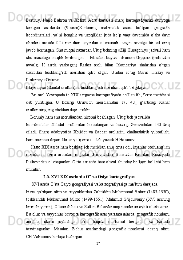Beruniy,   Najib   Bakron   va   Xofizu   Abru   kartalari   sharq   kartografiyasini   dunyoga
tanitgan   asarlardir   (9-rasm)Kartaning   matematik   asosi   bo‘lgan   geografik
koordinatalari,   ya‘ni   kenglik   va   uzoqliklar   juda   ko‘p   vaqt   davomida   o‘sha   davr
olimlari   orasida   00li   meridian   qayerdan   o‘lchanadi,   degan   savolga   bir   xil   aniq
javob bermagan. Shu nuqtai nazardan Ulug‘bekning «Ziji Kuragoniy» jadvali ham
shu   masalaga   aniqlik   kiritmagan.       Masalan   buyuk   astronom   Gipparx   (miloddan
avvalgi   II   asrda   yashagan)   Rados   oroli   bilan   Iskandariya   shahridan   o‘tgan
uzunlikni   boshlang‘ich   meridian   qilib   olgan.   Undan   so‘ng   Marin   Tirskiy   va
Ptolomey «Ostrova 
Blajennyx» (Saodat orollari) ni boshlang‘ich meridian qilib belgilagan. 
       Bu orol Yevropada to XIX asrgacha kartografiyada qo‘llanilib, Ferro meridiani
deb   yuritilgan.   U   hozirgi   Grinvich   meridianidan   170   40‗   g‘arbdagi   Kanar
orollarining eng chekkasidagi oroldir.
     Beruniy ham shu meridiandan hisobni boshlagan. Ulug‘bek jadvalida 
koordinatalar   Xolidot   orollaridan   hisoblangan   va   hozirgi   Grinvichdan   230   farq
qiladi.   Sharq   adabiyotida   Xolidot   va   Saodat   orollarini   chalkashtirib   yuborilishi
ham mumkin degan fikrlar yo‘q emas – deb yozadi H.Hasanov.
     Hatto XIX asrda ham boshlag‘ich meridian aniq emas edi, ispanlar boshlang‘ich
meridianni   Ferro   orolidan,   inglizlar   Grinvichdan,   fransuzlar   Parijdan,   Rossiyada
Pulkovodan o‘lchaganlar. O‘rta asrlarda ham ahvol shunday bo‘lgan bo‘lishi ham
mumkin. 
                 2.6. XVI-XIX asrlarda O rta Osiyo kartografiyasi‟
      XVI asrda O‘rta Osiyo geografiyasi va kartografiyasiga ma‘lum darajada 
hissa   qo‘shgan   olim   va   sayyohlardan   Zahriddin   Muhammad   Bobur   (1483-1530),
toshkentlik   Muhammad   Mirzo   (1499-1551),   Mahmud   G‘ijduvoniy   (XVI   asrning
birinchi yarmi), O‘tamish hoji va Sulton Balxiylarning nomlarini aytib o‘tish zarur.
Bu olim va sayyohlar bevosita kartografik asar yaratmasalarda, geografik nomlarni
aniqlab,   ularni   joylashgan   o‘rni   haqida   ma‘lumot   berganlar   va   kartada
tasvirlaganlar.   Masalan,   Bobur   asarlaridagi   geografik   nomlarni   qozoq   olimi
CH.Valixonov kartaga tushirgan.
27