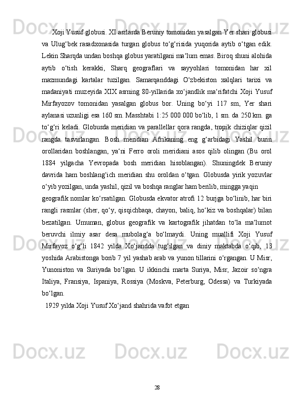         Xoji Yusuf globusi. XI asrlarda Beruniy tomonidan yasalgan Yer shari globusi
va   Ulug‘bek   rasadxonasida   turgan   globus   to‘g‘risida   yuqorida   aytib   o‘tgan   edik.
Lekin Sharqda undan boshqa globus yaratilgani ma‘lum emas. Biroq shuni alohida
aytib   o‘tish   kerakki,   Sharq   geograflari   va   sayyohlari   tomonidan   har   xil
mazmundagi   kartalar   tuzilgan.   Samarqanddagi   O‘zbekiston   xalqlari   tarixi   va
madaniyati   muzeyida   XIX   asrning   80-yillarida   xo‘jandlik   ma‘rifatchi   Xoji   Yusuf
Mirfayozov   tomonidan   yasalgan   globus   bor.   Uning   bo‘yi   117   sm,   Yer   shari
aylanasi uzunligi esa 160 sm. Masshtabi 1:25 000 000 bo‘lib, 1 sm. da 250 km. ga
to‘g‘ri keladi. Globusda meridian va parallellar qora rangda, tropik chiziqlar qizil
rangda   tasvirlangan.   Bosh   meridian   Afrikaning   eng   g‘arbidagi   Yashil   burin
orollaridan   boshlangan,   ya‘ni   Ferro   oroli   meridiani   asos   qilib   olingan   (Bu   orol
1884   yilgacha   Yevropada   bosh   meridian   hisoblangan).   Shuningdek   Beruniy
davrida   ham   boshlang‘ich   meridian   shu   oroldan   o‘tgan.   Globusda   yirik   yozuvlar
o‘yib yozilgan, unda yashil, qizil va boshqa ranglar ham berilib, mingga yaqin 
geografik nomlar ko‘rsatilgan. Globusda ekvator atrofi 12 burjga bo‘linib, har biri
rangli   rasmlar   (sher,   qo‘y,   qisqichbaqa,   chayon,   baliq,  ho‘kiz  va   boshqalar)   bilan
bezatilgan.   Umuman,   globus   geografik   va   kartografik   jihatdan   to‘la   ma‘lumot
beruvchi   ilmiy   asar   desa   mubolag‘a   bo‘lmaydi.   Uning   muallifi   Xoji   Yusuf
Mirfayoz   o‘g‘li   1842   yilda   Xo‘jandda   tug‘ilgan   va   diniy   maktabda   o‘qib,   13
yoshida Arabistonga borib 7 yil yashab arab va yunon tillarini o‘rgangan. U Misr,
Yunoniston   va   Suriyada   bo‘lgan.   U   ikkinchi   marta   Suriya,   Misr,   Jazoir   so‘ngra
Italiya,   Fransiya,   Ispaniya,   Rossiya   (Moskva,   Peterburg,   Odessa)   va   Turkiyada
bo‘lgan.
   1929 yilda Xoji Yusuf Xo‘jand shahrida vafot etgan
28 