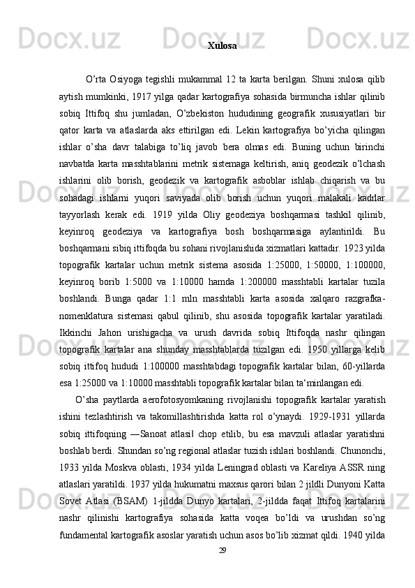 Xulosa
            
              O’rta   Osiyoga   tegishli   mukammal   12   ta   karta   berilgan.   Shuni   xulosa   qilib
aytish mumkinki, 1917 yilga qadar kartografiya sohasida birmuncha ishlar qilinib
sobiq   Ittifoq   shu   jumladan,   O’zbekiston   hududining   geografik   xususiyatlari   bir
qator   karta   va   atlaslarda   aks   ettirilgan   edi.   Lekin   kartografiya   bo’yicha   qilingan
ishlar   o’sha   davr   talabiga   to’liq   javob   bera   olmas   edi.   Buning   uchun   birinchi
navbatda   karta   masshtablarini   metrik   sistemaga   keltirish,   aniq   geodezik   o’lchash
ishlarini   olib   borish,   geodezik   va   kartografik   asboblar   ishlab   chiqarish   va   bu
sohadagi   ishlarni   yuqori   saviyada   olib   borish   uchun   yuqori   malakali   kadrlar
tayyorlash   kerak   edi.   1919   yilda   Oliy   geodeziya   boshqarmasi   tashkil   qilinib,
keyinroq   geodeziya   va   kartografiya   bosh   boshqarmasiga   aylantirildi.   Bu
boshqarmani sibiq ittifoqda bu sohani rivojlanishida xizmatlari kattadir. 1923 yilda
topografik   kartalar   uchun   metrik   sistema   asosida   1:25000,   1:50000,   1:100000,
keyinroq   borib   1:5000   va   1:10000   hamda   1:200000   masshtabli   kartalar   tuzila
boshlandi.   Bunga   qadar   1:1   mln   masshtabli   karta   asosida   xalqaro   razgrafka-
nomenklatura   sistemasi   qabul   qilinib,   shu   asosida   topografik   kartalar   yaratiladi.
Ikkinchi   Jahon   urishigacha   va   urush   davrida   sobiq   Ittifoqda   nashr   qilingan
topografik   kartalar   ana   shunday   masshtablarda   tuzilgan   edi.   1950   yillarga   kelib
sobiq   ittifoq   hududi   1:100000   masshtabdagi   topografik   kartalar   bilan,   60-yillarda
esa 1:25000 va 1:10000 masshtabli topografik kartalar bilan ta‘minlangan edi.
        O’sha   paytlarda   aerofotosyomkaning   rivojlanishi   topografik   kartalar   yaratish
ishini   tezlashtirish   va   takomillashtirishda   katta   rol   o’ynaydi.   1929-1931   yillarda
sobiq   ittifoqning   ―Sanoat   atlasi   chop   etilib,   bu   esa   mavzuli   atlaslar   yaratishni‖
boshlab berdi. Shundan so’ng regional atlaslar tuzish ishlari boshlandi. Chunonchi,
1933 yilda Moskva oblasti, 1934 yilda Leningrad oblasti  va Kareliya ASSR ning
atlaslari yaratildi. 1937 yilda hukumatni maxsus qarori bilan 2 jildli Dunyoni Katta
Sovet   Atlasi   (BSAM)   1-jildda   Dunyo   kartalari,   2-jildda   faqat   Ittifoq   kartalarini
nashr   qilinishi   kartografiya   sohasida   katta   voqea   bo’ldi   va   urushdan   so’ng
fundamental kartografik asoslar yaratish uchun asos bo’lib xizmat qildi. 1940 yilda
29