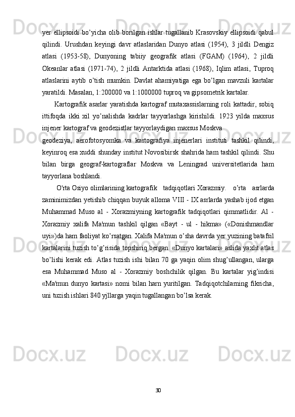 yer   ellipsoidi   bo’yicha   olib   borilgan   ishlar   tugallanib   Krasovskiy   ellipsoidi   qabul
qilindi.   Urushdan   keyingi   davr   atlaslaridan   Dunyo   atlasi   (1954),   3   jildli   Dengiz
atlasi   (1953-58),   Dunyoning   tabiiy   geografik   atlasi   (FGAM)   (1964),   2   jildli
Okeanlar   atlasi   (1971-74),   2   jildli   Antarktida   atlasi   (1968),   Iqlim   atlasi,   Tuproq
atlaslarini   aytib   o’tish   mumkin.   Davlat   ahamiyatiga   ega   bo’lgan   mavzuli   kartalar
yaratildi. Masalan, 1:200000 va 1:1000000 tuproq va gipsometrik kartalar.
          Kartografik asarlar  yaratishda kartograf  mutaxassislarning  roli  kattadir, sobiq
ittifoqda   ikki   xil   yo’nalishda   kadrlar   tayyorlashga   kirishildi.   1923   yilda   maxsus
injener kartograf va geodezistlar tayyorlaydigan   maxsus Moskva
geodeziya,   aerofotosyomka   va   kartografiya   injenerlari   instituti   tashkil   qilindi,
keyinroq esa xuddi shunday institut Novosibirsk shahrida ham tashkil qilindi. Shu
bilan   birga   geograf-kartograflar   Moskva   va   Leningrad   universitetlarida   ham
tayyorlana boshlandi.
      O'rta   Osiyo   olimlarining   kartografik   tadqiqotlari   Xorazmiy.   o’rta   asrlarda
zaminimizdan yetishib chiqqan buyuk alloma VIII - IX asrlarda yashab ijod etgan
Muhammad   Muso   al   -   Xorazmiyning   kartografik   tadqiqotlari   qimmatlidir.   Al   -
Xorazmiy   xalifa   Ma'mun   tashkil   qilgan   «Bayt   -   ul   -   hikma»   («Donishmandlar
uyi»)da ham faoliyat ko’rsatgan. Xalifa Ma'mun o’sha davrda yer yuzining batafsil
kartalarini tuzish to’g’risida topshiriq bergan. «Dunyo kartalari» aslida yaxlit atlas
bo’lishi   kerak   edi.  Atlas  tuzish   ishi  bilan  70  ga  yaqin  olim  shug’ullangan,  ularga
esa   Muhammad   Muso   al   -   Xorazmiy   boshchilik   qilgan.   Bu   kartalar   yig’indisi
«Ma'mun   dunyo   kartasi»   nomi   bilan   harn   yuritilgan.   Tadqiqotchilarning   fikricha,
uni tuzish ishlari 840 yjllarga yaqin tugallangan bo’lsa kerak.
30 