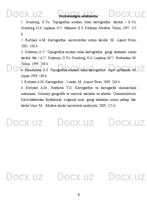 Foydalanilgan adabiyotlar
1.   Grunberg,   G.Yu.   Topografiya   asoslari   bilan   kartografiya:   darslik   /   G.Yu.
Grunberg, N.A. Lapkina, N.V. Malaxov, E.S. Feldman. Moskva: Ta'lim, 1997. 215
b.
2.   Berlyant   A.M.   Kartografiya:   universitetlar   uchun   darslik.   M.:   Aspect   Press,
2001. 336 b.
3.   Gedymin   A.V.   Topografiya   asoslari   bilan   kartografiya:   geogr   talabalari   uchun
darslik. fak. / A.V. Gedymin, G.Yu. Grunberg, N.A. Lapkina, M.V. Studenikin. M:
Ta'lim, 1999. 248 b.
4.   Kamerilova   G.S.   Topografiya   asoslari   bilan   kartografiya:   o'quv   qo'llanma.   M:
Alpha 1999. 109 b.
5. Berlyant A.M. Kartografiya - 2-nashr. M.: Aspect Press, 2009. 336 b.
6.   Berlyant   A.M.,   Svatkova   T.G.   Kartografiya   va   kartografik   chizmachilik
ustaxonasi:   Umumiy   geografik   va   mavzuli   xaritalar   va   atlaslar.   Umumlashtirish.
Kartochkalardan   foydalanish:   o'rganish   usuli.   geogr   talabalari   uchun   nafaqa.   fak.
davlat Univ. M .: Moskva davlat universiteti nashriyoti, 2009. 125 b.
31 