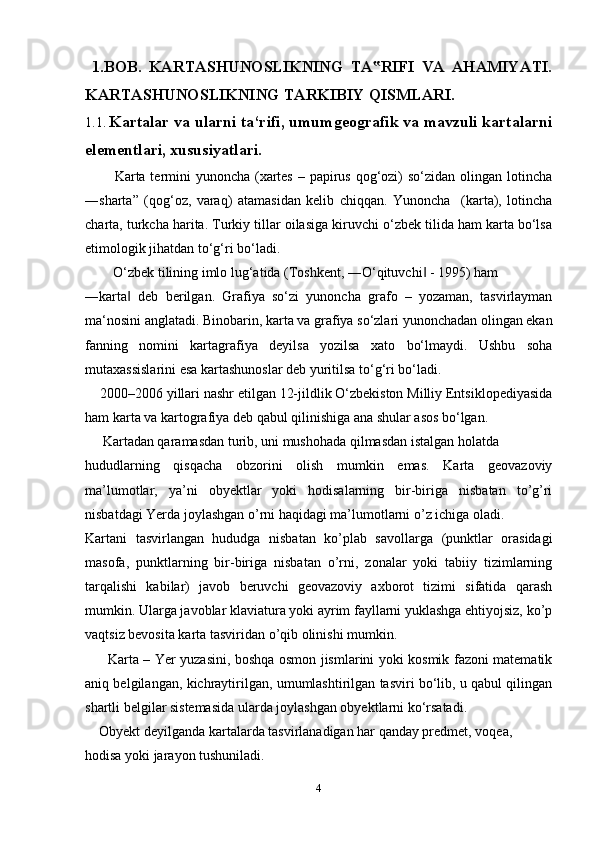   1.BOB.   KARTASHUNOSLIKNING   TA RIFI   VA   AHAMIYATI.‟
KARTASHUNOSLIKNING TARKIBIY QISMLARI.
1.1 .  Kartalar va ularni ta‘rifi, umumgeografik va mavzuli kartalarni
elementlari, xususiyatlari.
          Karta termini yunoncha (xartes – papirus qog‘ozi) so‘zidan olingan lotincha
―sharta”   (qog‘oz,   varaq)   atamasidan   kelib   chiqqan.   Yunoncha     (karta),   lotincha
charta, turkcha harita. Turkiy tillar oilasiga kiruvchi o‘zbek tilida ham karta bo‘lsa
etimologik jihatdan to‘g‘ri bo‘ladi. 
O‘zbek tilining imlo lug‘atida (Toshkent, ―O‘qituvchi  - 1995) ham	
‖
―karta   deb   berilgan.   Grafiya   so‘zi   yunoncha   grafo   –   yozaman,   tasvirlayman	
‖
ma‘nosini anglatadi. Binobarin, karta va grafiya so‘zlari yunonchadan olingan ekan
fanning   nomini   kartagrafiya   deyilsa   yozilsa   xato   bo‘lmaydi.   Ushbu   soha
mutaxassislarini esa kartashunoslar deb yuritilsa to‘g‘ri bo‘ladi.
     2000–2006 yillari nashr etilgan 12-jildlik O‘zbekiston Milliy Entsiklopediyasida
ham karta va kartografiya deb qabul qilinishiga ana shular asos bo‘lgan.
      Kartadan qaramasdan turib, uni mushohada qilmasdan istalgan holatda 
hududlarning   qisqacha   obzorini   olish   mumkin   emas.   Karta   geovazoviy
ma’lumotlar,   ya’ni   obyektlar   yoki   hodisalarning   bir-biriga   nisbatan   to’g’ri
nisbatdagi Yerda joylashgan o’rni haqidagi ma’lumotlarni o’z ichiga oladi. 
Kartani   tasvirlangan   hududga   nisbatan   ko’plab   savollarga   (punktlar   orasidagi
masofa,   punktlarning   bir-biriga   nisbatan   o’rni,   zonalar   yoki   tabiiy   tizimlarning
tarqalishi   kabilar)   javob   beruvchi   geovazoviy   axborot   tizimi   sifatida   qarash
mumkin. Ularga javoblar klaviatura yoki ayrim fayllarni yuklashga ehtiyojsiz, ko’p
vaqtsiz bevosita karta tasviridan o’qib olinishi mumkin.
          Karta – Yer yuzasini, boshqa osmon jismlarini yoki kosmik fazoni matematik
aniq belgilangan, kichraytirilgan, umumlashtirilgan tasviri bo‘lib, u qabul qilingan
shartli belgilar sistemasida ularda joylashgan obyektlarni ko‘rsatadi.
     Obyekt deyilganda kartalarda tasvirlanadigan har qanday predmet, voqea, 
hodisa yoki jarayon tushuniladi.
4 