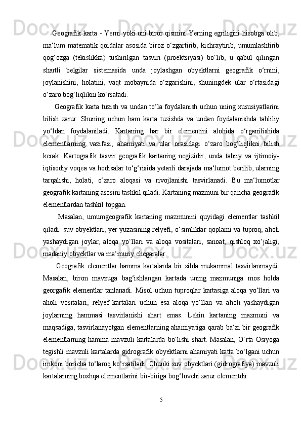         Geografik karta - Yerni yoki uni biror qismini Yerning egriligini hisobga olib,
ma‘lum   matematik   qoidalar   asosida   biroz   o‘zgartirib,   kichraytirib,   umumlashtirib
qog‘ozga   (tekislikka)   tushirilgan   tasviri   (proektsiyasi)   bo‘lib,   u   qabul   qilingan
shartli   belgilar   sistemasida   unda   joylashgan   obyektlarni   geografik   o‘rnini,
joylanishini,   holatini,   vaqt   mobaynida   o‘zgarishini,   shuningdek   ular   o‘rtasidagi
o‘zaro bog‘liqlikni ko‘rsatadi.
          Geografik karta tuzish va undan to‘la foydalanish uchun uning xususiyatlarini
bilish   zarur.   Shuning   uchun   ham   karta   tuzishda   va   undan   foydalanishda   tahliliy
yo‘ldan   foydalaniladi.   Kartaning   har   bir   elementini   alohida   o‘rganilishida
elementlarning   vazifasi,   ahamiyati   va   ular   orasidagi   o‘zaro   bog‘liqlikni   bilish
kerak.   Kartografik   tasvir   geografik   kartaning   negizidir,   unda   tabiiy   va   ijtimoiy-
iqtisodiy voqea va hodisalar to‘g‘risida yetarli darajada ma‘lumot berilib, ularning
tarqalishi,   holati,   o‘zaro   aloqasi   va   rivojlanishi   tasvirlanadi.   Bu   ma‘lumotlar
geografik kartaning asosini tashkil qiladi. Kartaning mazmuni bir qancha geografik
elementlardan tashkil topgan.
          Masalan,   umumgeografik   kartaning   mazmunini   quyidagi   elementlar   tashkil
qiladi: suv obyektlari, yer yuzasining relyefi, o‘simliklar qoplami va tuproq, aholi
yashaydigan   joylar,   aloqa   yo‘llari   va   aloqa   vositalari,   sanoat,   qishloq   xo‘jaligi,
madaniy obyektlar va ma‘muriy chegaralar. 
          Geografik   elementlar   hamma   kartalarda   bir   xilda   mukammal   tasvirlanmaydi.
Masalan,   biron   mavzuga   bag‘ishlangan   kartada   uning   mazmuniga   mos   holda
georgafik   elementlar   tanlanadi.   Misol   uchun   tuproqlar   kartasiga   aloqa   yo‘llari   va
aholi   vositalari,   relyef   kartalari   uchun   esa   aloqa   yo‘llari   va   aholi   yashaydigan
joylarning   hammasi   tasvirlanishi   shart   emas.   Lekin   kartaning   mazmuni   va
maqsadiga, tasvirlanayotgan elementlarning ahamiyatiga qarab ba‘zi bir geografik
elementlarning   hamma   mavzuli   kartalarda   bo‘lishi   shart.   Masalan,   O‘rta   Osiyoga
tegishli mavzuli kartalarda gidrografik obyektlarni ahamiyati katta bo‘lgani uchun
imkoni boricha to‘laroq ko‘rsatiladi. Chunki suv obyektlari (gidrografiya) mavzuli
kartalarning boshqa elementlarini bir-biriga bog‘lovchi zarur elementdir.
5 