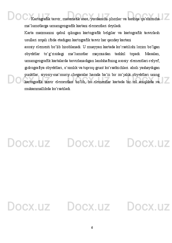           Kartografik tasvir, matematik asos, yordamchi jihozlar va boshqa qo‘shimcha
ma‘lumotlarga umumgeografik kartani elementlari deyiladi. 
Karta   mazmunini   qabul   qilingan   kartografik   belgilar   va   kartografik   tasvirlash
usullari orqali ifoda etadigan kartografik tasvir har qanday kartani 
asosiy elementi bo‘lib hisoblanadi. U muayyan kartada ko‘rsatilishi lozim bo‘lgan
obyektlar   to‘g‘risidagi   ma‘lumotlar   majmuidan   tashkil   topadi.   Masalan,
umumgeografik kartalarda tasvirlanadigan landshaftning asosiy elementlari-relyef,
gidrografiya obyektlari, o‘simlik va tuproq-grunt ko‘rsatkichlari. aholi yashaydigan
punktlar,   siyosiy-ma‘muriy   chegaralar   hamda   ba‘zi   bir   xo‘jalik   obyektlari   uning
kartografik   tasvir   elementlari   bo‘lib,   bu   elementlar   kartada   bir   xil   aniqlikda   va
mukammallikda ko‘rsatiladi.
     
6 