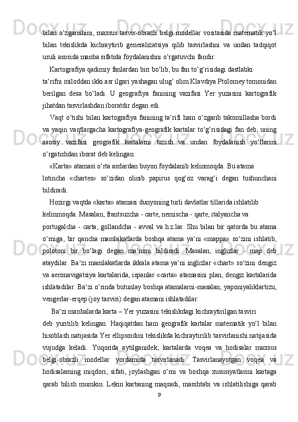 bilan o‘zgarishini, maxsus tasvir-obrazli belgi modellar vositasida matematik yo‘l
bilan   tekislikda   kichraytirib   generalizatsiya   qilib   tasvirlashni   va   undan   tadqiqot
usuli asosida manba sifatida foydalanishni o‘rgatuvchi fandir.
     Kartografiya qadimiy fanlardan biri bo‘lib, bu fan to‘g‘risidagi dastlabki 
ta‘rifni miloddan ikki asr ilgari yashagan ulug‘ olim Klavdiya Ptolomey tomonidan
berilgan   desa   bo‘ladi.   U   geografiya   fanining   vazifasi   Yer   yuzasini   kartografik
jihatdan tasvirlashdan iboratdir degan edi.
      Vaqt o‘tishi  bilan kartografiya fanining ta‘rifi  ham  o‘zgarib takomillasha  bordi
va yaqin  vaqtlargacha  kartografiya-geografik kartalar  to‘g‘risidagi   fan deb,  uning
asosiy   vazifasi   geografik   kartalarni   tuzish   va   undan   foydalanish   yo‘llarini
o‘rgatishdan iborat deb kelingan.
     «Karta» atamasi o‘rta asrlardan buyon foydalanib kelinmoqda. Bu atama 
lotincha   «chartes»   so‘zidan   olinib   papirus   qog‘oz   varag‘i   degan   tushunchani
bildiradi.
     Hozirgi vaqtda «karta» atamasi dunyoning turli davlatlar tillarida ishlatilib 
kelinmoqda. Masalan, frantsuzcha - carte, nemischa - qarte, italyancha va 
portugalcha - carta, gollandcha - avval va h.z.lar. Shu bilan bir qatorda bu atama
o‘rniga,   bir   qancha   mamlakatlarda   boshqa   atama   ya‘ni   «mappa»   so‘zini   ishlatib,
polotoni   bir   bo‘lagi   degan   ma‘noni   bildiradi.   Masalan,   inglizlar   -   map   deb
ataydilar. Ba‘zi mamlakatlarda ikkala atama ya‘ni inglizlar «chart» so‘zini dengiz
va aeronavigatsiya  kartalarida, ispanlar  «carta» atamasini  plan, dengiz kartalarida
ishlatadilar. Ba‘zi o‘rinda butunlay boshqa atamalarni-masalan, yaponiyaliklartizu,
vengerlar-erqep (joy tasviri) degan atamani ishlatadilar.
      Ba‘zi manbalarda karta – Yer yuzasini tekislikdagi kichraytirilgan tasviri 
deb   yuritilib   kelingan.   Haqiqatdan   ham   geografik   kartalar   matematik   yo‘l   bilan
hisoblash natijasida Yer ellipsoidini tekislikda kichraytirilib tasvirlanishi natijasida
vujudga   keladi.   Yuqorida   aytilganidek,   kartalarda   voqea   va   hodisalar   maxsus
belgi-obrazli   modellar   yordamida   tasvirlanadi.   Tasvirlanayotgan   voqea   va
hodisalarning   miqdori,   sifati,   joylashgan   o‘rni   va   boshqa   xususiyatlarini   kartaga
qarab   bilish   mumkin.   Lekin   kartaning   maqsadi,   masshtabi   va   ishlatilishiga   qarab
9 